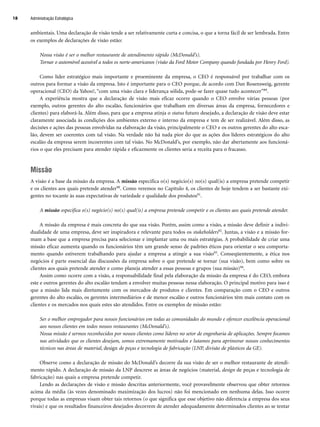 ambientais. Uma declaração de visão tende a ser relativamente curta e concisa, o que a torna fácil de ser lembrada. Entre
os exemplos de declarações de visão estão:
Nossa visão é ser o melhor restaurante de atendimento rápido (McDonald’s).
Tornar o automóvel acessível a todos os norte-americanos (visão da Ford Motor Company quando fundada por Henry Ford).
Como líder estratégico mais importante e proeminente da empresa, o CEO é responsável por trabalhar com os
outros para formar a visão da empresa. Isto é importante para o CEO porque, de acordo com Dan Rosensweig, gerente
operacional (CEO) da Yahoo!, “com uma visão clara e liderança sólida, pode-se fazer quase tudo acontecer”89.
A experiência mostra que a declaração de visão mais eficaz ocorre quando o CEO envolve várias pessoas (por
exemplo, outros gerentes do alto escalão, funcionários que trabalham em diversas áreas da empresa, fornecedores e
clientes) para elaborá-la. Além disso, para que a empresa atinja o status futuro desejado, a declaração de visão deve estar
claramente associada às condições dos ambientes externo e interno da empresa e tem de ser realizável. Além disso, as
decisões e ações das pessoas envolvidas na elaboração da visão, principalmente o CEO e os outros gerentes do alto esca-
lão, devem ser coerentes com tal visão. Na verdade não há nada pior do que as ações dos líderes estratégicos do alto
escalão da empresa serem incoerentes com tal visão. No McDonald’s, por exemplo, não dar abertamente aos funcioná-
rios o que eles precisam para atender rápida e eficazmente os clientes seria a receita para o fracasso.
Missão
A visão é a base da missão da empresa. A missão especifica o(s) negócio(s) no(s) qual(is) a empresa pretende competir
e os clientes aos quais pretende atender90. Como veremos no Capítulo 4, os clientes de hoje tendem a ser bastante exi-
gentes no tocante às suas expectativas de variedade e qualidade dos produtos91.
A missão especifica o(s) negócio(s) no(s) qual(is) a empresa pretende competir e os clientes aos quais pretende atender.
A missão da empresa é mais concreta do que sua visão. Porém, assim como a visão, a missão deve definir a indivi-
dualidade de uma empresa, deve ser inspiradora e relevante para todos os stakeholders92. Juntas, a visão e a missão for-
mam a base que a empresa precisa para selecionar e implantar uma ou mais estratégias. A probabilidade de criar uma
missão eficaz aumenta quando os funcionários têm um grande senso de padrões éticos para orientar o seu comporta-
mento quando estiverem trabalhando para ajudar a empresa a atingir a sua visão93. Conseqüentemente, a ética nos
negócios é parte essencial das discussões da empresa sobre o que pretende se tornar (sua visão), bem como sobre os
clientes aos quais pretende atender e como planeja atender a essas pessoas e grupos (sua missão)94.
Assim como ocorre com a visão, a responsabilidade final pela elaboração da missão da empresa é do CEO, embora
este e outros gerentes do alto escalão tendam a envolver muitas pessoas nessa elaboração. O principal motivo para isso é
que a missão lida mais diretamente com os mercados de produtos e clientes. Em comparação com o CEO e outros
gerentes do alto escalão, os gerentes intermediários e de menor escalão e outros funcionários têm mais contato com os
clientes e os mercados nos quais estes são atendidos. Entre os exemplos de missão estão:
Ser o melhor empregador para nossos funcionários em todas as comunidades do mundo e oferecer excelência operacional
aos nossos clientes em todos nossos restaurantes (McDonald’s).
Nossa missão é sermos reconhecidos por nossos clientes como líderes no setor de engenharia de aplicações. Sempre focamos
nas atividades que os clientes desejam, somos extremamente motivados e lutamos para aprimorar nossos conhecimentos
técnicos nas áreas de material, design de peças e tecnologia de fabricação (LNP, divisão de plásticos da GE).
Observe como a declaração de missão do McDonald’s decorre da sua visão de ser o melhor restaurante de atendi-
mento rápido. A declaração de missão da LNP descreve as áreas de negócios (material, design de peças e tecnologia de
fabricação) nas quais a empresa pretende competir.
Lendo as declarações de visão e missão descritas anteriormente, você provavelmente observou que obter retornos
acima da média (às vezes denominado maximização dos lucros) não foi mencionado em nenhuma delas. Isso ocorre
porque todas as empresas visam obter tais retornos (o que significa que esse objetivo não diferencia a empresa dos seus
rivais) e que os resultados financeiros desejados decorrem de atender adequadamente determinados clientes ao se tentar
Administração Estratégica
18
CapHITT01.qxd 21.09.07 17:38 Page 18
 