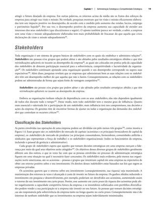 atingir o futuro desejado da empresa. Em outras palavras, os retornos acima da média são os frutos dos esforços da
empresa para atingir sua visão e missão. Na verdade, pesquisas mostram que ter visão e missão eficazmente elabora-
das tem um impacto positivo no desempenho, de acordo com o medido pelo aumento das vendas, lucros, emprego
e patrimônio líquido95. Por sua vez, o desempenho positivo da empresa aumenta sua capacidade de atender aos
interesses dos seus stakeholders (que discutiremos a seguir). O oposto também parece ser verdade, a saber, a empresa
sem uma visão e missão adequadamente elaboradas tem mais probabilidade de fracassar do que aquela que criou
declarações de visão e missão adequadamente96.
Stakeholders
Toda organização é um sistema de grupos básicos de stakeholders com os quais ela estabelece e administra relações97.
Stakeholders são pessoas e/ou grupos que podem afetar e são afetados pelos resultados estratégicos obtidos e que têm
reivindicações aplicáveis no tocante ao desempenho da empresa98, as quais são colocadas em prática pela da capacidade
dos stakeholders de deterem participação essencial para a sobrevivência, competitividade e lucratividade da organiza-
ção99. Os stakeholders continuam apoiando uma organização quando o seu desempenho corresponde ou supera suas
expectativas100. Além disso, pesquisas revelam que as empresas que administram bem as suas relações com os stakehol-
ders têm um desempenho melhor do que aquelas que não o fazem. Conseqüentemente, as relações com os stakeholders
podem ser administradas de forma que sejam fonte de vantagem competitiva101.
Stakeholders são pessoas e/ou grupos que podem afetar e são afetados pelos resultados estratégicos obtidos e que têm
reivindicações aplicáveis no tocante ao desempenho da empresa.
Embora as organizações tenham relação de dependência com os seus stakeholders, elas não dependem igualmente
de todos eles durante todo o tempo102. Desse modo, nem todo stakeholder tem o mesmo grau de influência. Quanto
mais essencial e valorizada for a participação de um stakeholder, mais influência terá nos compromissos, nas decisões e
ações da empresa. Os gerentes têm de encontrar formas de ajustar ou isolar a organização das demandas dos stakehol-
ders que controlam os recursos críticos103.
Classificação dos Stakeholders
As partes envolvidas nas operações de uma empresa podem ser divididas em pelo menos três grupos104, como mostra a
Figura 1.4. Esses grupos são: os stakeholders do mercado de capitais (acionistas e os principais fornecedores de capital da
empresa), os stakeholders do mercado de produtos (os principais consumidores, fornecedores, comunidades anfitriãs e
sindicatos que representam a força de trabalho) e os stakeholders organizacionais (todos os funcionários da empresa,
incluindo o pessoal de gerência e administrativo).
Cada grupo de stakeholders espera que aqueles que tomam decisões estratégicas em uma empresa exerçam a lide-
rança por meio da qual seus objetivos serão atingidos105. Os objetivos desses diversos grupos de stakeholders geralmente
diferem uns dos outros, o que às vezes faz com que as pessoas envolvidas no processo de administração estratégica
fiquem em uma situação na qual é necessário fazer concessões. Os stakeholders mais evidentes, pelo menos nas organi-
zações norte-americanas, são os acionistas – pessoas e grupos que investiram capital em uma empresa na expectativa de
obter um retorno positivo sobre o seu investimento. Os direitos desses stakeholders estão baseados nas leis que regem as
empresas privadas.
Os acionistas querem que o retorno sobre seu investimento (conseqüentemente, sua riqueza) seja maximizado. A
maximização dos retornos às vezes é alcançada à custa de investir no futuro da empresa. Os ganhos obtidos reduzindo o
investimento em pesquisa e desenvolvimento, por exemplo, poderiam ser devolvidos aos acionistas, aumentando assim
o retorno do seu investimento em curto prazo. Porém, esse aumento em curto prazo da riqueza dos acionistas pode afe-
tar negativamente a capacidade competitiva futura da empresa, e os investidores sofisticados com portfólios diversifica-
dos podem vender a sua participação se a empresa não investir no seu futuro. As pessoas que tomam decisões estratégi-
cas são responsáveis pela sobrevivência da empresa tanto no longo quanto no curto prazo. Conseqüentemente não é do
interesse de nenhum stakeholder que os investimentos na empresa sejam indevidamente minimizados.
Capítulo 1 | Administração Estratégica e Competitividade Estratégica 19
CapHITT01.qxd 21.09.07 17:38 Page 19
 