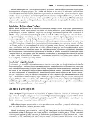 Quando uma empresa está ciente de possíveis ou reais insatisfações entre os stakeholders do mercado de capitais,
pode responder às suas preocupações, e essa é afetada pela natureza da sua relação de dependência com os mesmos
(que, como observamos anteriormente, é influenciada pelos valores de uma sociedade). Quanto maior e mais impor-
tante for a relação de dependência, mais direta e significativa será a resposta da empresa. Dada a situação da GM, como
explicamos no Caso de Abertura, é razoável esperar que o CEO e os gerentes do alto escalão da GM estejam refletindo
seriamente sobre o que deve ser feito para melhorar o desempenho financeiro da empresa a fim de satisfazer seus stake-
holders do mercado de capitais.
Stakeholders do Mercado de Produtos
Algumas pessoas podem pensar que os stakeholders do mercado de produtos (clientes, fornecedores, comunidades anfi-
triãs e sindicatos) tenham alguns interesses em comum. No entanto, todos esses quatro grupos podem se beneficiar
quando a empresa se envolve em batalhas competitivas. Por exemplo, dependendo do produto e das características da
indústria (setor), a concorrência do mercado pode resultar na oferta de produtos com preços mais baixos aos clientes e
no pagamento de preços mais altos aos seus fornecedores (a empresa pode estar disposta a pagar preços mais altos aos
fornecedores para garantir a entrega dos tipos de bens e serviços associados ao seu sucesso competitivo).
Como observamos no Capítulo 4, os clientes, como stakeholders, requerem produtos confiáveis ao menor preço
possível. Os fornecedores procuram clientes fiéis que estejam dispostos a pagar o preço sustentável mais alto pelos bens
e serviços que recebem. As comunidades anfitriãs buscam empresas que estejam dispostas a ser empregadoras por longo
prazo e contribuintes fiscais sem sobrecarregar os serviços públicos de apoio com uma demanda excessiva. Os agentes
sindicais estão interessados em empregos seguros com condições de trabalho extremamente desejáveis para os emprega-
dos que representam. Conseqüentemente, os stakeholders do mercado de produtos geralmente ficam satisfeitos quando
a margem de lucro de uma empresa reflete pelo menos um equilíbrio entre os retornos para os stakeholders do mercado
de capitais (isto é, os retornos que os investidores e acionistas estão dispostos a aceitar e ainda assim continuar inves-
tindo na empresa) e os retornos que compartilham.
Stakeholders Organizacionais
Os empregados – os stakeholders organizacionais de uma empresa – esperam que esta ofereça um ambiente de trabalho
dinâmico, estimulante e gratificante. Como empregados, geralmente nos satisfazemos em trabalhar para uma empresa que
esteja crescendo e desenvolvendo ativamente nossas aptidões, principalmente aquelas necessárias para que sejamos mem-
bros efetivos de uma equipe e para atender ou exceder os padrões globais de trabalho. Trabalhadores que aprendem a uti-
lizar novos conhecimentos de maneira produtiva são fundamentais para o êxito da organização. Em termos coletivos, a
educação e as habilidades da força de trabalho de uma empresa são armas competitivas que afetam a implantação de estra-
tégias e o desempenho da empresa108. Como sugere a declaração a seguir, os líderes estratégicos são os maiores responsá-
veis pelo atendimento diário das necessidades dos stakeholders organizacionais: “A função da liderança (estratégica) é utili-
zar totalmente o potencial humano, criar organizações nas quais as pessoas possam crescer e aprender e ao mesmo tempo
atingir um objetivo comum, alimentar o espírito humano109.”
Líderes Estratégicos
Líderes Estratégicos são pessoas situadas em vários setores da empresa, que utilizam o processo de administração estra-
tégica para ajudá-la empresa a atingir a sua visão e missão. Independentemente do cargo que ocupem, os líderes estraté-
gicos são decisivos e estão comprometidos a proteger aqueles ao seu redor110 e a ajudar a empresa a criar valor para seus
clientes e retornos para os acionistas e outros stakeholders111.
Líderes Estratégicos são pessoas situadas em vários setores da empresa, que utilizam o processo de administração estra-
tégica para ajudá-la empresa a atingir a sua visão e missão.
Quando identificamos líderes estratégicos, a maioria de nós tende a pensar nos diretores-presidentes (CEO) e outros
gerentes do alto escalão. Evidentemente essas pessoas são líderes estratégicos e, em último caso, os CEO são responsáveis
por assegurar que sua empresa utilize o processo de administração estratégica de maneira eficaz. Realmente, hoje a pressão
exercida sobre os CEO para fazer isso está mais forte do que nunca112. No entanto, existem várias outras pessoas nas orga-
Capítulo 1 | Administração Estratégica e Competitividade Estratégica 21
CapHITT01.qxd 21.09.07 17:38 Page 21
 