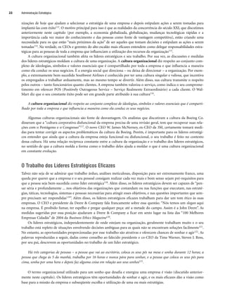nizações de hoje que ajudam a selecionar a estratégia de uma empresa e depois estipulam ações a serem tomadas para
implantá-las com êxito113. O motivo principal para isso é que as realidades da concorrência do século XXI, que discutimos
anteriormente neste capítulo (por exemplo, a economia globalizada, globalização, mudanças tecnológicas rápidas e a
importância cada vez maior do conhecimento e das pessoas como fonte de vantagem competitiva), estão criando uma
necessidade para os que estão “mais próximos da ação” de ser aqueles que tomam decisões e estipulam as ações a serem
tomadas114. Na verdade, os CEOs e gerentes do alto escalão mais eficazes entendem como delegar responsabilidades estra-
tégicas para as pessoas de toda a empresa que influenciam a utilização dos recursos da organização115.
A cultura organizacional também afeta os líderes estratégicos e seu trabalho. Por sua vez, as discussões e medidas
dos líderes estratégicos moldam a cultura de uma organização. A cultura organizacional diz respeito ao conjunto com-
plexo de ideologias, símbolos e valores essenciais que é compartilhado por toda a empresa e que influencia a maneira
como ela conduz os seus negócios. É a energia social que direciona – ou deixa de direcionar – a organização. Por exem-
plo, a extremamente bem-sucedida Southwest Airlines é conhecida por ter uma cultura singular e valiosa, que incentiva
os empregados a trabalhar arduamente, mas ao mesmo tempo se divertir. Além disso, sua cultura transmite o respeito
pelos outros – tanto funcionários quanto clientes. A empresa também valoriza o serviço, como indica o seu comprome-
timento em oferecer POS (Positively Outrageous Service – Serviço Realmente Extraordinário) a cada cliente. O Wal-
Mart diz que o seu constante êxito pode ser em grande parte atribuído à sua cultura116.
A cultura organizacional diz respeito ao conjunto complexo de ideologias, símbolos e valores essenciais que é comparti-
lhado por toda a empresa e que influencia a maneira como ela conduz os seus negócios.
Algumas culturas organizacionais são fonte de desvantagem. Os analistas que discutiram a cultura da Boeing Co.
disseram que a “cultura corporativa disfuncional da empresa precisa de uma revisão geral, tem que recuperar suas rela-
ções com o Pentágono e o Congresso”117. O novo CEO W. James McNerney, ex-CEO da 3M, certamente tomará medi-
das para tentar corrigir os aspectos problemáticos da cultura da Boeing. Porém, é importante para os líderes estratégi-
cos entender que ainda que a cultura da empresa esteja funcional ou disfuncional, o seu trabalho é feito no contexto
dessa cultura. Há uma relação recíproca constante entre a cultura da organização e o trabalho dos líderes estratégicos,
no sentido de que a cultura molda a forma como o trabalho deles ajuda a moldar o que é uma cultura organizacional
em constante evolução.
O Trabalho dos Líderes Estratégicos Eficazes
Talvez não seja de se admirar que trabalho árduo, análises meticulosas, disposição para ser extremamente franco, uma
queda por querer que a empresa e o seu pessoal consigam realizar cada vez mais e bom senso sejam pré-requisitos para
que a pessoa seja bem-sucedida como líder estratégica118. Além disso, os líderes estratégicos devem ser capazes de “pen-
sar séria e profundamente ... nos objetivos das organizações que comandam ou nas funções que executam, nas estraté-
gias, táticas, tecnologias, sistemas e pessoas necessárias para atingir esses objetivos, e nas questões importantes que sem-
pre precisam ser respondidas119”. Além disso, os líderes estratégicos eficazes trabalham para dar um tom ético às suas
empresas. O CEO e presidente da Deere  Company fala francamente sobre essa questão. “Nós temos um slogan aqui
na empresa. É proibido fumar, ter espelho e pregar qualquer peça: até a metade do campo. Assim é a John Deere”. As
medidas sugeridas por essa posição ajudaram a Deere  Company a ficar em sexto lugar na lista das “100 Melhores
Empresas Cidadãs” de 2004 da Business Ethics Magazine120.
Os líderes estratégicos, independentemente de onde estejam na organização, geralmente trabalham muito e o seu
trabalho está repleto de situações envolvendo decisões ambíguas para as quais não se encontram soluções facilmente121.
No entanto, as oportunidades proporcionadas por esse trabalho são atrativas e oferecem chances de sonhar e agir122. As
palavras reproduzidas a seguir, dadas como conselho ao falecido presidente e co-CEO da Time Warner, Steven J. Ross,
por seu pai, descrevem as oportunidades no trabalho de um líder estratégico.
Há três categorias de pessoas – a pessoa que vai ao escritório, coloca os seus pés na mesa e sonha durante 12 horas; a
pessoa que chega às 5 da manhã, trabalha por 16 horas e nunca pára para sonhar, e a pessoa que coloca os seus pés para
cima, sonha por uma hora e depois faz alguma coisa em relação aos seus sonhos123.
O termo organizacional utilizado para um sonho que desafia e energiza uma empresa é visão (discutido anterior-
mente neste capítulo). Os líderes estratégicos têm oportunidades de sonhar e agir, e os mais eficazes dão a visão como
base para a missão da empresa e subseqüente escolha e utilização de uma ou mais estratégias.
Administração Estratégica
22
CapHITT01.qxd 21.09.07 17:38 Page 22
 