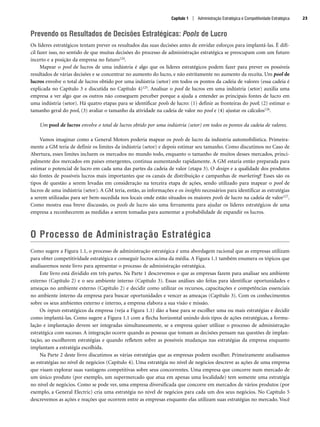 Prevendo os Resultados de Decisões Estratégicas: Pools de Lucro
Os líderes estratégicos tentam prever os resultados das suas decisões antes de envidar esforços para implantá-las. É difí-
cil fazer isso, no sentido de que muitas decisões do processo de administração estratégica se preocupam com um futuro
incerto e a posição da empresa no futuro124.
Mapear o pool de lucros de uma indústria é algo que os líderes estratégicos podem fazer para prever os possíveis
resultados de várias decisões e se concentrar no aumento do lucro, e não estritamente no aumento da receita. Um pool de
lucros envolve o total de lucros obtido por uma indústria (setor) em todos os pontos da cadeia de valores (essa cadeia é
explicada no Capítulo 3 e discutida no Capítulo 4)125. Analisar o pool de lucros em uma indústria (setor) auxilia uma
empresa a ver algo que os outros não conseguem perceber porque a ajuda a entender as principais fontes de lucro em
uma indústria (setor). Há quatro etapas para se identificar pools de lucro: (1) definir as fronteiras do pool; (2) estimar o
tamanho geral do pool, (3) avaliar o tamanho da atividade na cadeia de valor no pool e (4) ajustar os cálculos126.
Um pool de lucros envolve o total de lucros obtido por uma indústria (setor) em todos os pontos da cadeia de valores.
Vamos imaginar como a General Motors poderia mapear os pools de lucro da indústria automobilística. Primeira-
mente a GM teria de definir os limites da indústria (setor) e depois estimar seu tamanho. Como discutimos no Caso de
Abertura, esses limites incluem os mercados no mundo todo, enquanto o tamanho de muitos desses mercados, princi-
palmente dos mercados em países emergentes, continua aumentando rapidamente. A GM estaria então preparada para
estimar o potencial de lucro em cada uma das partes da cadeia de valor (etapa 3). O design e a qualidade dos produtos
são fontes de possíveis lucros mais importantes que os canais de distribuição e campanhas de marketing? Esses são os
tipos de questão a serem levadas em consideração na terceira etapa de ações, sendo utilizado para mapear o pool de
lucros de uma indústria (setor). A GM teria, então, as informações e os insights necessários para identificar as estratégias
a serem utilizadas para ser bem-sucedida nos locais onde estão situados os maiores pools de lucro na cadeia de valor127.
Como mostra essa breve discussão, os pools de lucro são uma ferramenta para ajudar os líderes estratégicos de uma
empresa a reconhecerem as medidas a serem tomadas para aumentar a probabilidade de expandir os lucros.
O Processo de Administração Estratégica
Como sugere a Figura 1.1, o processo de administração estratégica é uma abordagem racional que as empresas utilizam
para obter competitividade estratégica e conseguir lucros acima da média. A Figura 1.1 também enumera os tópicos que
analisaremos neste livro para apresentar o processo de administração estratégica.
Este livro está dividido em três partes. Na Parte 1 descrevemos o que as empresas fazem para analisar seu ambiente
externo (Capítulo 2) e o seu ambiente interno (Capítulo 3). Essas análises são feitas para identificar oportunidades e
ameaças no ambiente externo (Capítulo 2) e decidir como utilizar os recursos, capacitações e competências essenciais
no ambiente interno da empresa para buscar oportunidades e vencer as ameaças (Capítulo 3). Com os conhecimentos
sobre os seus ambientes externo e interno, a empresa elabora a sua visão e missão.
Os inputs estratégicos da empresa (veja a Figura 1.1) dão a base para se escolher uma ou mais estratégias e decidir
como implantá-las. Como sugere a Figura 1.1 com a flecha horizontal unindo dois tipos de ações estratégicas, a formu-
lação e implantação devem ser integradas simultaneamente, se a empresa quiser utilizar o processo de administração
estratégica com sucesso. A integração ocorre quando as pessoas que tomam as decisões pensam nas questões de implan-
tação, ao escolherem estratégias e quando refletem sobre as possíveis mudanças nas estratégias da empresa enquanto
implantam a estratégia escolhida.
Na Parte 2 deste livro discutimos as várias estratégias que as empresas podem escolher. Primeiramente analisamos
as estratégias no nível de negócios (Capítulo 4). Uma estratégia no nível de negócios descreve as ações de uma empresa
que visam explorar suas vantagens competitivas sobre seus concorrentes. Uma empresa que concorre num mercado de
um único produto (por exemplo, um supermercado que atua em apenas uma localidade) tem somente uma estratégia
no nível de negócios. Como se pode ver, uma empresa diversificada que concorre em mercados de vários produtos (por
exemplo, a General Electric) cria uma estratégia no nível de negócios para cada um dos seus negócios. No Capítulo 5
descrevemos as ações e reações que ocorrem entre as empresas enquanto elas utilizam suas estratégias no mercado. Você
Capítulo 1 | Administração Estratégica e Competitividade Estratégica 23
CapHITT01.qxd 21.09.07 17:38 Page 23
 