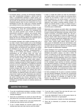 • As empresas utilizam o processo de administração estratégica
para obter competitividade estratégica e retornos acima da
média. A competitividade estratégica é obtida quando uma
empresa desenvolve e aprende como implantar uma estratégia
que cria valor. Os retornos acima da média (maiores do que os
investidores esperam obter de outros investimentos com níveis
semelhantes de risco) são a base que a empresa necessita
para satisfazer todos os seus stakeholders ao mesmo tempo.
• A natureza fundamental da concorrência é diferente no cená-
rio competitivo do século XXI. Conseqüentemente, aqueles
que tomam decisões têm de adotar uma mentalidade dife-
rente, que permita aprender como competir em ambientes
extremamente turbulentos e caóticos, que provocam desor-
dem e muita incerteza. A globalização das indústrias e de
seus mercados e as rápidas e significativas mudanças tecno-
lógicas são dois dos principais fatores que contribuem para a
turbulência do cenário competitivo do século XXI.
• As empresas empregam dois modelos principais para criar a
sua visão e missão e depois escolher uma ou mais estratégias
para utilizar na busca de competitividade estratégica e retornos
acima da média. A hipótese principal do modelo de I/O é que o
ambiente externo da empresa tem mais influência na escolha
de estratégias do que seus recursos internos, suas capaci-
tações e competências essenciais. Conseqüentemente o
modelo de I/O é utilizado para entender o impacto que as
características de uma indústria (setor) têm sobre uma
empresa quando esta decide que estratégia(s) utilizar para
competir com seus rivais. A lógica básica do modelo de I/O diz
que uma empresa consegue obter retornos acima da média
quando se posiciona em uma indústria (setor) atrativa e
implanta com êxito a estratégia exigida pelas características da
indústria. A hipótese principal do modelo baseado em recursos
é de que os recursos, capacitações e competências essenciais
exclusivos de uma empresa têm mais influência na seleção e
utilização de estratégias do que seu ambiente externo. A
empresa consegue obter retornos acima da média quando uti-
liza os seus recursos valiosos, raros, custosos para imitar e
insubstituíveis a fim de competir com seus rivais em uma ou
mais indústrias. As evidências indicam que ambos os modelos
proporcionam insights que estão relacionados para selecionar
e utilizar estratégias com êxito. Conseqüentemente as empre-
sas querem empregar seus recursos, capacidades e compe-
tências essenciais exclusivos como base para uma ou mais
estratégias que permitam competir em indústrias (setores) que
elas entendam.
• A visão e a missão são criadas com base nas informações e
nos insights obtidos a partir da análise dos ambientes externo
e interno de uma empresa. A visão é um quadro do que a
empresa pretende ser e, em termos amplos, o que ela pre-
tende realizar. Decorrente da visão, a missão especifica o(s)
negócio(s) no(s) qual(is) a empresa pretende competir e os
clientes que pretende atender. A visão e a missão fornecem o
rumo para a empresa e sinalizam informações descritivas
importantes para os stakeholders.
• Stakeholders são as pessoas que podem afetar e são afetadas
pelos resultados estratégicos da empresa. Como esta depende
do apoio constante dos stakeholders (acionistas, clientes, forne-
cedores, funcionários, comunidades anfitriãs etc.), eles têm o
poder de fazer reivindicações no tocante ao desempenho da
empresa. Quando obtém retornos acima da média, a empresa
tem os recursos que necessita para satisfazer pelo menos mini-
mamente os interesses de todos os stakeholders ao mesmo
tempo. Porém, quando obtém apenas retornos médios, os
vários grupos de stakeholders têm de ser administrados cuida-
dosamente para que continuem oferecendo suporte. A empresa
que obtém retornos abaixo da média tem de considerar quanto
apoio irá perder dos stakeholders insatisfeitos.
• Líderes estratégicos são as pessoas que estão em diferentes
setores da empresa, que utilizam o processo de administração
estratégica para ajudá-la a atingir a sua visão e missão. No
entanto, na análise final, os CEO são responsáveis por assegu-
rar que as suas empresas irão utilizar o processo de adminis-
tração estratégica de forma adequada. Hoje em dia, a eficácia
do processo de administração estratégica aumenta quando é
baseado em intenções e comportamentos éticos. O trabalho
do líder estratégico requer escolhas de decisões, geralmente
entre alternativas atraentes. É importante para todos os líderes
estratégicos, e principalmente para o CEO e outros membros
da equipe do alto escalão, trabalhar arduamente, fazer análises
detalhadas das situações, ser constantemente honesto e fazer
as perguntas certas para as pessoas certas no momento certo.
• Os líderes estratégicos têm de prever os possíveis resultados
das suas decisões estratégicas. Para fazer isso, primeiramente
eles devem calcular os pools de lucro na sua indústria (setor)
que estão associados às atividades da cadeia de valor.
Fazendo isso, eles têm menor probabilidade de formular e
implantar estratégias ineficazes.
Capítulo 1 | Administração Estratégica e Competitividade Estratégica 25
RESUMO
QUESTÕES PARA REVISÃO
1. O que são competitividade estratégica, estratégia, vantagem
competitiva, retornos acima da média e processo de admi-
nistração estratégica?
2. Quais são as características do cenário do século XXI? Que
dois fatores são os principais direcionadores desse cenário?
3. De acordo com o modelo de I/O, o que uma empresa deve-
ria fazer para obter retornos acima da média?
4. O que o modelo baseado em recursos sugere que uma
empresa deve fazer para obter retornos acima da média?
5. O que são visão e missão? Que valor elas têm para o pro-
cesso de administração estratégica?
6. O que são stakeholders? Como os três grupos básicos de
stakeholders influenciam as organizações?
7. Como você descreveria o trabalho dos líderes estratégicos?
8. Quais são os elementos do processo de administração
estratégica?
CapHITT01.qxd 21.09.07 17:38 Page 25
 