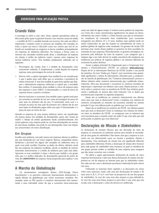 Administração Estratégica
26
Criando Valor
A estratégia se refere a criar valor. Neste capítulo aprendemos sobre os
dois meios pelos quais os gerentes buscam criar retornos acima da média
– o modelo de I/O e o modelo baseado em recursos. Em cada um deles é
importante a maneira como os retornos são medidos. Por exemplo, no
texto, o ajuste aos riscos é discutido como um critério que tem de ser
levado em consideração ao comparar os lucros contábeis, principalmente
em empresas de indústrias diferentes. No entanto, a forma como os
retornos são calculados também pode afetar a classificação da empresa
em relação à média da indústria (setor), mesmo entre empresas da
mesma indústria (setor). Três medidas amplamente utilizadas são as
seguintes:
1. Porcentagem das vendas. Essa é a medida de desempenho mais
comumente utilizada. É simplesmente a renda líquida da empresa
expressa como porcentagem da receita de vendas.
2. Retorno sobre o capital empregado. Essa medida leva em consideração
o que é ganho para cada dólar que os acionistas e portadores de
títulos investiram. É uma boa medida de quão bem aqueles que lide-
ram e administram empresas utilizaram o capital que a sociedade
lhes confiou. O numerador dessa medida é o lucro da empresa antes
dos impostos e juros (EBIT). O denominador é o total de ativos da
empresa menos o passivo circulante.
3. Retorno total para os acionistas. Essa medida capta o ganho total para
um acionista no período de um ano como porcentagem do preço de
uma ação no primeiro dia do ano. O numerador neste caso é a
variação no preço de uma ação do primeiro até o último dia do ano
mais todos os dividendos pagos sobre essa ação. O denominador é o
preço da ação no início do ano.
Quando as empresas de uma mesma indústria (setor) são classificadas
em termos dessas três medidas de desempenho, quem está “acima da
média” e “abaixo da média” geralmente muda consideravelmente. Em
outras palavras, uma empresa pode ter um bom desempenho em termos
de uma dessas medidas, mas pode ter um desempenho ruim (em relação
aos concorrentes) em outra classificação.
Em Grupos
Escolha uma indústria com pelo menos seis empresas abertas ao público,
que seja dominada por um único negócio. Bancos, companhias aéreas,
destilarias e fast-food são alguns dos exemplos de indústrias entre as
quais você pode escolher. Examine os dados do último relatório anual
das seis empresas da indústria escolhida, calcule as medidas de retorno
mostradas anteriormente e a média da indústria para cada uma delas.
Apresente os seus resultados à classe e discuta que medida o seu grupo
acha que é o melhor indicador do desempenho gerencial do ponto de
vista dos stakeholders da empresa. Esteja preparado para explicar o seu
raciocínio.
A Marcha da Globalização
Os investimentos estrangeiros diretos (FDI–Foreign Direct
Investiments) e os parceiros comerciais internacionais demonstram a
rápida difusão da globalização por várias economias mundiais. Por
exemplo, tanto os FDI quanto o comércio internacional vêm aumen-
tando a uma velocidade maior do que a economia norte-americana
como um todo há algum tempo. E existem outros padrões de importân-
cia. Como diz o texto, investimentos significativos em países em desen-
volvimento tais como a Índia e a China fizeram com que os investimen-
tos mudassem de economias bem estabelecidas para economias
emergentes nos últimos 10 a 15 anos. Analisar esses padrões pode ser
muito esclarecedor no que diz respeito ao entendimento de como os
padrões globais de negócios estão mudando. Os gerentes do século XXI
precisam estar cientes desses padrões se quiserem ser bem-sucedidos no
comando de suas empresas. Particularmente, os gerentes estratégicos res-
ponsáveis pela definição da visão da empresa e por assegurar que a
empresa siga a sua visão devem ter ampla consciência das mudanças nas
tendências nas práticas de negócios globais e da natureza diferente da
economia de países distintos.
Acesse a página principal da Organização para a Cooperação Eco-
nômica e Desenvolvimento (OCDE) no endereço www.oecd.org.
Depois de ler as informações históricas da OCDE, localize o seu portal
de estatística. Na área “Dados por Tópico”, você encontrará uma quanti-
dade significativa e valiosa de informações, relevantes para a compreen-
são da marcha da globalização. Em “Comércio Internacional”, procure o
último relatório sobre comércio internacional, que é publicado trimes-
tralmente. Abra esse documento e encontrará os números mundiais de
importação e exportação nos últimos cinco anos. Depois procure o rela-
tório sobre o comércio entre os membros da OCDE. Esse relatório geral-
mente é publicado na mesma data todo trimestre. Use os dados que
encontrou para responder às seguintes perguntas:
Quais são as tendências no comércio internacional nos últimos
cinco anos que mais se destacaram? Como a mudança nos volumes de
comércio corresponde ao aumento da economia mundial no mesmo
período? O que está influenciando os padrões que você observou?
Quais são as tendências no comércio da OCDE nos últimos quatro
anos que mais se destacam? Como as mudanças nos volumes de comér-
cio entre os membros da OCDE se comparam com os números que
você encontrou para o mundo como um todo? O que você acha que está
provocando os padrões que você observou?
Declarações de Missão e Stakeholders
As declarações de emissão eficazes, que são derivadas da visão da
empresa, se concentram no ambiente externo para atender às necessida-
des de uma gama de stakeholders. Elas fazem com que a empresa se con-
centre em um determinado rumo no tocante a produtos, clientes e
desempenho. Uma declaração de missão tem um significado diferente
para stakeholders diferentes. Porém, a declaração de missão deve fornecer
para cada grupo de stakeholders uma estrutura na qual os membros de
um grupo possam avaliar as medidas de uma empresa para assegurar
que elas sejam coerentes com a missão.
Na tabela a seguir apresentamos declarações de missão de cinco
empresas farmacêuticas. Cada uma dessas declarações de missão está dis-
ponível no site da empresa na Internet para que os stakeholders vejam.
Em cada um dos casos a declaração permanece inalterada há pelo menos
três anos.
Utilizando os materiais deste capítulo e as discussões em classe
sobre esses materiais, avalie cada uma das declarações de missão e dê
uma nota A, B, C, D ou F com base na perspectiva de um dos grupos
de stakeholders. Se você der uma nota alta, prepare-se para defendê-la.
Se você der uma nota baixa, prepare-se para dizer o que acha que está
errado com a declaração e como ela deveria ser melhorada.
EXERCÍCIOS PARA APLICAÇÃO PRÁTICA
CapHITT01.qxd 21.09.07 17:38 Page 26
 