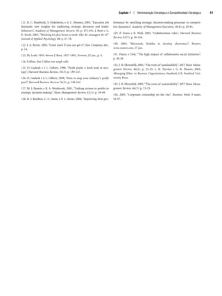 Capítulo 1 | Administração Estratégica e Competitividade Estratégica 31
121. D. C. Hambrick, S. Finkelstein, e A. C. Mooney, 2005, “Executive job
demands: new insights for explaining strategic decisions and leader
behaviors”, Academy of Management Review, 30: p. 472-491; J. Brett e L.
K. Stroh, 2003, “Working 61 plus hours a week: why do managers do it?”
Journal of Applied Psychology, 88: p. 67-78.
122. J. A. Byrne, 2005, “Great work if you can get it”, Fast Company, abr.,
p. 14.
123. M. Loeb, 1993, Steven J. Ross, 1927-1992, Fortune, 25 jan., p. 4.
124. Collins, Jim Collins em tough calls.
125. O. Gadiesh e J. L. Gilbert, 1998, “Profit pools: a fresh look at stra-
tegy”, Harvard Business Review, 76(3): p. 139-147.
126. O. Gadiesh e J. L. Gilbert, 1998, “How to map your industry’s profit
pool”, Harvard Business Review, 76(3): p. 149-162.
127. M. J. Epstein e R. A. Westbrook, 2001, “Linking actions to profits in
strategic decision making”, Sloan Management Review, 42(3): p. 39-49.
128. D. J. Ketchen, C. C. Snow, e V. L. Street, 2004, “Improving firm per-
formance by matching strategic decision-making processes to competi-
tive dynamics”, Academy of Management Executive, 18(4): p. 29-43.
129. P. Evans e B. Wolf, 2005, “Collaboration rules”, Harvard Business
Review, 83(7): p. 96-104.
130. 2005, “Microsoft, Toshiba to develop electronics”, Reuters,
www.reuters.com, 27 jun.
131. Pearce e Doh, “The high impact of collaborative social initiatives”,
p. 30-39.
132. J. R. Ehrenfeld, 2005, “The roots of sustainability”, MIT Sloan Mana-
gement Review, 46(2): p. 23-25; L. K. Trevino e G. R. Weaver, 2003,
Managing Ethics in Business Organizations, Stanford, CA: Stanford Uni-
versity Press.
133. J. R. Ehrenfeld, 2005, “The roots of sustainability”, MIT Sloan Mana-
gement Review, 46(2): p. 23-25.
134. 2005, “Corporate citizenship on the rise”, Business Week, 9 maio,
S1-S7.
CapHITT01.qxd 21.09.07 17:38 Page 31
 
