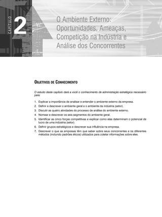 O Ambiente Externo:
Oportunidades, Ameaças,
Competição na Indústria e
Análise dos Concorrentes
2
C
A
P
Í
T
U
LO
OBJETIVOS DE CONHECIMENTO
O estudo deste capítulo dará a você o conhecimento de administração estratégica necessário
para:
1. Explicar a importância de analisar e entender o ambiente externo da empresa.
2. Definir e descrever o ambiente geral e o ambiente da indústria (setor).
3. Discutir as quatro atividades do processo de análise do ambiente externo.
4. Nomear e descrever os seis segmentos do ambiente geral.
5. Identificar as cinco forças competitivas e explicar como elas determinam o potencial de
lucro de uma indústria (setor).
6. Definir grupos estratégicos e descrever sua influência na empresa.
7. Descrever o que as empresas têm que saber sobre seus concorrentes e os diferentes
métodos (inclundo padrões éticos) utilizados para coletar informações sobre eles.
CapHITT02.qxd 21.09.07 17:42 Page 32
 