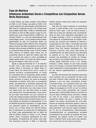 Capítulo 2 | O Ambiente Externo: Oportunidades, Ameaças, Competição na Indústria e Análise dos Concorrentes 33
Caso de Abertura
Influências Ambientais Gerais e Competitivas nas Companhias Aéreas
Norte-Americanas
A United Airlines, que pediu proteção contra falência
em 2002, e a U.S. Airways, que pediu em 2004, conti-
nuaram operando sob essa proteção contra falência em
2005. Essa foi a segunda vez que a U.S. Airways pediu
essa proteção desde 2002. A Delta e a Northwest pedi-
ram falência no final de 2005 quando o preço do com-
bustível subiu, após o furacão Katrina. A AMR Corp., da
American Airlines, é a única das transportadoras tradi-
cionais (legacy carrier – as que existiam antes da desre-
gulamentação do setor de companhias aéreas, em
1978) que conseguiu evitar a falência. Nem companhias
aéreas menores não estão conseguindo se sair bem: a
Hawaiian Airlines emergiu da falência em junho de 2005
e a companhia aérea de baixo custo. A AirTran Airways
(ATA) continuou em falência nesse mesmo ano. As
companhias aéreas em geral vêm lutando para lidar
com o aumento dos custos e a menor quantidade de
viagens aéreas devido a uma série de eventos ambien-
tais que têm afetado o setor como um todo.
Desde os ataques terroristas de 11 de setembro
de 2001, todo o setor sofreu uma queda geral nas
receitas devido à diminuição do tráfego aéreo no
mundo inteiro. Da mesma forma, como o preço do
petróleo aumentou consideravelmente, os custos
do combustível para as companhias aéreas também
se elevaram. No entanto, estas empresas não conse-
guiram aumentar os preços, por causa da excessiva
capacidade na indústria. Além disso, as companhias
aéreas, principalmente as empresas tradicionais tais
como a United, Delta, American e a U.S. Airways, sin-
dicalizaram a mão-de-obra com mais tempo de ser-
viço; desse modo, tem sido difícil reduzir os custos
com mão-de-obra. Conseqüentemente, novos entran-
tes com baixo custo fizeram com que a estrutura de
custos das antigas empresas parecesse intimidadora.
Na verdade, a United Airlines propôs eliminar seu sis-
tema definido de benefícios de aposentadoria. A Uni-
ted Benefits Guarantee Corporation, um órgão federal
que subscreve planos de aposentadoria, fez um
acordo com a United Airlines por US$ 6,6 bilhões.
Isso irá representar uma perda para os trabalhadores
da United, cujas aposentadorias têm um déficit de
US$ 9,8 bilhões. Embora a United e a U.S. Airways
tenham obtido concessões significativas dos seus
empregados, principalmente dos pilotos, suas bata-
lhas financeiras continuam. A Delta e a Northwest
também esperam reduzir seus custos com aposenta-
doria na falência.
Para lidar com essas mudanças na concorrência
do setor, a United também criou a sua própria linha
aérea de baixo custo, a Ted. Da mesma maneira, a
Delta criou a Song. Em resposta a isso, as transporta-
doras de baixo custo aprenderam abordagens com
as antigas empresas. A ATA e a Southwest criaram
uma aliança de compartilhamento de códigos (code-
sharing) que coordena seus sistemas de reservas e
programação de vôos. Assim, a Southwest hoje pode
oferecer serviços para mercados da ATA tais como
Boston, Nova York, Newark, Washington D.C., São
Francisco e Honolulu, entre outros. Esse acordo de
compartilhamento de dados permite que a Southwest
se expanda em um novo mercado, Pittisburgh, e
aumente sua quantidade de portões em Chicago.
Isso irá exercer uma pressão adicional sobre as com-
panhias aéreas tradicionais como a U.S. Airways,
American e United. Apesar de uma fusão proposta
entre a U.S. Airways e a American West Airlines poder
reduzir ligeiramente a supercapacidade, não é prová-
vel que diminua significativamente a concorrência
impiedosa.
As rotas internacionais das empresas tradicionais
foram lucrativas, mas as companhias de baixo custo
que estão entrando nesse mercado são de lugares
distantes, o que cria maior concorrência mundial.
A Emirates Group, uma companhia aérea com sede
em Dubai, nos Emirados Árabes, vem aumentando o
tráfego de passageiros em 25% ao ano nos últimos
20 anos. Como outras companhias vêm cortando
serviços para o Oriente Médio devido ao aumento do
risco de viajar, a Emirates Group aumentou o tráfego
por meio de sua central, o que pressiona outras
companhias aéreas, tais como a Qantas Air New
Zealand, que passou recentemente por uma fusão.
Embora as empresas tradicionais possam ir atrás de
rotas sobre o Atlântico, as companhias aéreas euro-
péias dependem muito mais das viagens transatlânti-
cas do que as transportadoras norte-americanas.
Conseqüentemente as transportadoras européias
provavelmente irão combater as tentativas das trans-
portadoras dos Estados Unidos de ampliar suas
rotas no Atlântico Norte, já que essas rotas represen-
tam a maior fonte de lucro para as primeiras.
CapHITT02.qxd 21.09.07 17:42 Page 33
 