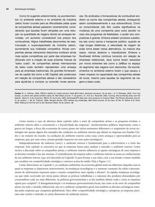 Como mostra o caso de abertura deste capítulo sobre o setor de companhias aéreas e as pesquisas revelam, o
ambiente externo afeta o crescimento e a lucratividade das empresas1. Acontecimentos políticos importantes como a
guerra no Iraque, a força das economias de outros países em vários momentos diferentes e o surgimento de novas tec-
nologias são apenas alguns dos exemplos das condições no ambiente externo que afetam as empresas nos Estados Uni-
dos e no restante do mundo. As condições do ambiente externo como essas criam ameaças e oportunidades para as
empresas, que, por suas vezes, causam grandes impactos em suas ações estratégicas2.
Independentemente da indústria (setor), o ambiente externo é fundamental para a sobrevivência e o êxito das
empresas. Este capítulo se concentra no que as empresas fazem para analisar e entender o ambiente externo. Como
mostra a discussão sobre as companhias aéreas, o ambiente externo influencia as opções estratégicas de uma empresa e
as decisões tomadas à luz das mesmas. O entendimento da empresa sobre o ambiente externo se soma ao conhecimento
do seu ambiente interno (que será discutido no Capítulo 3) para formar a sua visão, criar a sua missão e tomar medidas
que resultem em competitividade estratégica e retornos acima da média (Veja a Figura 1.1).
Como observamos no Capítulo 1, as condições ambientais na economia global atual são diferentes daquelas com as
quais as empresas se deparavam anteriormente. As mudanças tecnológicas e o aumento constante da coleta e processa-
mento de informações requerem ações e reações competitivas mais rápidas e eficazes3. As rápidas mudanças sociológi-
cas que estão ocorrendo em vários países afetam as práticas trabalhistas e a natureza dos produtos demandados por
consumidores cada vez mais diferentes. As políticas governamentais e as leis também afetam onde e como as empresas
optam por competir4. A desregulamentação e as mudanças governamentais locais, tais como as do setor de companhias
aéreas em todo o mundo, influenciam não só o ambiente competitivo geral, mas também as decisões estratégicas toma-
das pelas empresas que competem globalmente. Para obter competitividade estratégica e prosperar, as empresas preci-
sam estar cientes e entender as várias dimensões do ambiente externo.
Administração Estratégica
34
Como foi sugerido anteriormente, os acontecimen-
tos no ambiente externo e no ambiente da indústria
(setor) foram cruciais para as dificuldades pelas quais
as companhias aéreas passaram recentemente, consi-
derando que aquelas foram atingidas por uma redu-
ção na quantidade de viagens devido às ameaças ter-
roristas, um aumento considerável nos preços dos
combustíveis, litígios trabalhistas decorrentes da rees-
truturação e supercapacidade da indústria (setor),
aumentando sua rivalidade competitiva. Novas com-
panhias aéreas oferecendo descontos incitaram ainda
mais ações competitivas por parte das empresas tra-
dicionais com a criação de suas próprias marcas de
baixo custo. As companhias aéreas internacionais
de baixo custo também representam uma ameaça
para as empresas tradicionais. Os grandes fornecedo-
res de capital (tal como a GE Capital) são poderosos
em relação às companhias aéreas e são necessários
para ajudá-las a comprar ou arrendar novas aerona-
ves. Os sindicatos e fornecedores de combustível ero-
diram os lucros das companhias aéreas, ameaçando
assim consideravelmente a sua sobrevivência. Como
os consumidores não têm custos significativos na
mudança de uma companhia para outra (exceto no
caso dos programas de fidelidade), o poder dos com-
pradores é grande. Embora existam produtos substitu-
tos tais como carros e transporte público, quando se
viaja longas distâncias, a velocidade da viagem de
avião torna esses meios alternativos, na maioria dos
casos, menos atrativos e impraticáveis. Embora a
Southwest Airlines continue lucrando em relação às
empresas tradicionais, seus lucros foram reduzidos
por novos entrantes tais como a JetBlue no espaço
do segmento das viagens com descontos. Os aconte-
cimentos no ambiente externo foram o que causou o
maior impacto na capacidade das companhias aéreas
de lucrar, mesmo para aquelas do segmento de via-
gens a baixo custo.
Fontes: M. A. Hoffman, 2005, PBCG’s liability for United pension totals $6.6 billion, Business Insurance, 25 de abril, 1-2; D. Michaels, 2005, From tiny
Dubais, an airline with global ambition takes off, Wall Street Journal, 11 de janeiro, A1, A15; B.J. Racanelli, 2004, Coming: Not-so-friendly skies over the
Atlantic,. Barron’s, 8 de novembro, MW10; M. Sunnucks, 2005, Southwest/ATA deal puts more pressure on America West, The Phoenix Business Journal,
21 de Janeiro, 1, 58; M. Trottman, 2005, Merged airlines’ CEO relishes big challenges, Wall Street Journal, 23 de maio, B1,B4; W. Zellner  B. Grow,
2005, Waiting for the first bird to die, Business Week, 24 de Janeiro, 38.
CapHITT02.qxd 21.09.07 17:42 Page 34
 