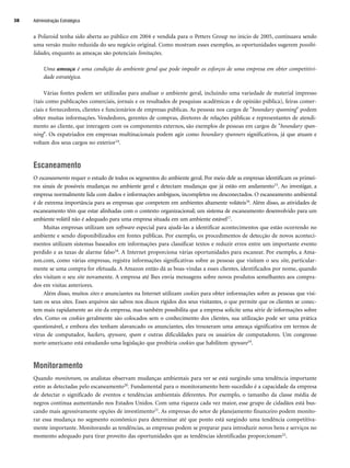 a Polaroid tenha sido aberta ao público em 2004 e vendida para o Petters Group no início de 2005, continuava sendo
uma versão muito reduzida do seu negócio original. Como mostram esses exemplos, as oportunidades sugerem possibi-
lidades, enquanto as ameaças são potenciais limitações.
Uma ameaça é uma condição do ambiente geral que pode impedir os esforços de uma empresa em obter competitivi-
dade estratégica.
Várias fontes podem ser utilizadas para analisar o ambiente geral, incluindo uma variedade de material impresso
(tais como publicações comerciais, jornais e os resultados de pesquisas acadêmicas e de opinião pública), feiras comer-
ciais e fornecedores, clientes e funcionários de empresas públicas. As pessoas nos cargos de boundary spanning podem
obter muitas informações. Vendedores, gerentes de compras, diretores de relações públicas e representantes de atendi-
mento ao cliente, que interagem com os componentes externos, são exemplos de pessoas em cargos de boundary span-
ning. Os expatriados em empresas multinacionais podem agir como boundary spanners significativos, já que atuam e
voltam dos seus cargos no exterior14.
Escaneamento
O escaneamento requer o estudo de todos os segmentos do ambiente geral. Por meio dele as empresas identificam os primei-
ros sinais de possíveis mudanças no ambiente geral e detectam mudanças que já estão em andamento15. Ao investigar, a
empresa normalmente lida com dados e informações ambíguos, incompletos ou desconectados. O escaneamento ambiental
é de extrema importância para as empresas que competem em ambientes altamente voláteis16. Além disso, as atividades de
escaneamento têm que estar alinhadas com o contexto organizacional; um sistema de escaneamento desenvolvido para um
ambiente volátil não é adequado para uma empresa situada em um ambiente estável17.
Muitas empresas utilizam um software especial para ajudá-las a identificar acontecimentos que estão ocorrendo no
ambiente e sendo disponibilizados em fontes públicas. Por exemplo, os procedimentos de detecção de novos aconteci-
mentos utilizam sistemas baseados em informações para classificar textos e reduzir erros entre um importante evento
perdido e as taxas de alarme falso18. A Internet proporciona várias oportunidades para escanear. Por exemplo, a Ama-
zon.com, como várias empresas, registra informações significativas sobre as pessoas que visitam o seu site, particular-
mente se uma compra for efetuada. A Amazon então dá as boas-vindas a esses clientes, identificados por nome, quando
eles visitam o seu site novamente. A empresa até lhes envia mensagens sobre novos produtos semelhantes aos compra-
dos em visitas anteriores.
Além disso, muitos sites e anunciantes na Internet utilizam cookies para obter informações sobre as pessoas que visi-
tam os seus sites. Esses arquivos são salvos nos discos rígidos dos seus visitantes, o que permite que os clientes se conec-
tem mais rapidamente ao site da empresa, mas também possibilita que a empresa solicite uma série de informações sobre
eles. Como os cookies geralmente são colocados sem o conhecimento dos clientes, sua utilização pode ser uma prática
questionável, e embora eles tenham alavancado os anunciantes, eles trouxeram uma ameaça significativa em termos de
vírus de computador, hackers, spyware, spam e outras dificuldades para os usuários de computadores. Um congresso
norte-americano está estudando uma legislação que proibiria cookies que habilitem spyware19.
Monitoramento
Quando monitoram, os analistas observam mudanças ambientais para ver se está surgindo uma tendência importante
entre as detectadas pelo escaneamento20. Fundamental para o monitoramento bem-sucedido é a capacidade da empresa
de detectar o significado de eventos e tendências ambientais diferentes. Por exemplo, o tamanho da classe média de
negros continua aumentando nos Estados Unidos. Com uma riqueza cada vez maior, esse grupo de cidadãos está bus-
cando mais agressivamente opções de investimento21. As empresas do setor de planejamento financeiro podem monito-
rar essa mudança no segmento econômico para determinar até que ponto está surgindo uma tendência competitiva-
mente importante. Monitorando as tendências, as empresas podem se preparar para introduzir novos bens e serviços no
momento adequado para tirar proveito das oportunidades que as tendências identificadas proporcionam22.
Administração Estratégica
38
CapHITT02.qxd 21.09.07 17:42 Page 38
 