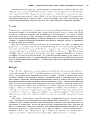 Um monitoramento eficaz requer que a empresa identifique os stakeholders. Como a importância dos vários stake-
holders pode variar ao longo do ciclo de vida de uma empresa, é preciso dar atenção especial às necessidades da empresa
e dos seus grupos de stakeholders ao longo do tempo23. O escaneamento e o monitoramento são particularmente impor-
tantes quando uma empresa compete em uma indústria (setor) com alta incerteza tecnológica24. O escaneamento e o
monitoramento podem não só fornecer informações à empresa, mas também servem como meio de importar novos
conhecimentos sobre mercados e sobre como comercializar com êxito novas tecnologias que a empresa desenvolveu25.
Previsão
O escaneamento e o monitoramento se preocupam com os eventos e as tendências no ambiente geral em um determi-
nado momento. Quando prevêem, os analistas fazem projeções viáveis do que pode acontecer e com que rapidez, devido
às mudanças e tendências detectadas por meio do escaneamento e do monitoramento26. Por exemplo, os analistas
podem prever o tempo que será exigido para uma nova tecnologia atingir o mercado, quanto tempo levará para que
sejam necessários diferentes procedimentos de treinamento corporativo para lidar com mudanças previstas na composi-
ção da força de trabalho, ou quanto tempo decorrerá antes que as mudanças nas políticas tributárias do governo afetem
os padrões de compra dos consumidores.
Prever eventos e resultados com exatidão é um desafio. A Alcas Corporation é uma empresa de marketing direto
que apresenta a Cutco Cutlery, que é uma aliança com a Vector Marketing, uma outra empresa controlada pela Alcas. A
Cutco produz uma variedade de facas e utensílios de corte e é uma marca famosa. No entanto, em 2001 ela teve um
problema com previsão. A empresa tinha previsto um aumento de 25% nas vendas, mas na verdade, elas aumentaram
47%. Embora acima do previsto, isso criou uma escassez e a Cutco Cutlery conseguiu atender pedidos com sua habitual
pontualidade. Um prazo normal de entrega de duas a três semanas foi prolongado para cinco ou seis semanas. Isso foi
um problema importante porque a empresa tinha alicerçado a sua reputação na entrega rápida como uma forma de
diferenciar o valor que oferece aos consumidores27. Prever é importante, a fim de ajustar adequadamente as vendas para
atender à demanda.
Avaliação
O objetivo de avaliar é determinar o momento e a importância dos efeitos das mudanças e tendências ambientais na
administração estratégica da empresa28. Por meio do escaneamento, monitoramento e previsão, os analistas conseguem
entender o ambiente geral. Dando um passo à frente, o intuito da avaliação é especificar as implicações desse entendi-
mento para a organização. Sem a avaliação, a empresa fica com dados que podem ser interessantes, mas são de impor-
tância competitiva desconhecida. Apesar da importância de estudar o ambiente, as evidências indicam que apenas uma
porcentagem relativamente pequena das empresas utiliza processos formais de coleta e divulgação dessas informações.
Mesmo se a avaliação formal for inadequada, a interpretação correta dessas informações é importante. Pesquisas desco-
briram que a precisão dos executivos sênior em relação aos seus ambientes competitivos, na verdade, é menos impor-
tante para a estratégia e as mudanças organizacionais correspondentes do que a forma como eles interpretam as infor-
mações sobre seus ambientes29. Conseqüentemente, embora coletar e organizar informações sejam ações importantes,
investir dinheiro na interpretação adequada dessa inteligência pode ser igualmente significativo. Portanto, depois de
coletar informações, avaliar se uma tendência no ambiente representa uma oportunidade ou ameaça é extremamente
importante.
Avaliar também é fundamental para nos certificarmos de que a estratégia está correta. Como observado anterior-
mente, a próxima grande oportunidade para as empresas de telefones celulares aparentemente é a visão do celular, a
capacidade de receber vídeos em um telefone celular. Muitas empresas, incluindo as produtoras de mídia, como a Dis-
ney, fabricantes de telefones como a Motorola, e as operadoras de serviços de telefonia celular como a Sprint, estão ten-
tando lucrar com essa nova tendência. Os consumidores norte-americanos estão prontos para esse serviço. Será que o
telefone celular irá substituir o aparelho de música iPod, da Apple, um laptop ou o telefone/organizador/browser, da
Blackberry? A ênfase será sobre o entretenimento ou jogos, ou haverá usos mais práticos tais como receber previsões do
tempo, fazer apresentações ou até assistir filmes? Acertar a estratégia vai depender da precisão da avaliação30.
Capítulo 2 | O Ambiente Externo: Oportunidades, Ameaças, Competição na Indústria e Análise dos Concorrentes 39
CapHITT02.qxd 21.09.07 17:42 Page 39
 