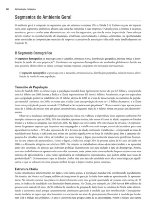 Segmentos do Ambiente Geral
O ambiente geral é composto de segmentos que são externos à empresa (Ver a Tabela 2.1). Embora o grau do impacto
varie, esses segmentos ambientais afetam cada uma das indústrias e suas empresas. O desafio para a empresa é escanear,
monitorar, prever e avaliar esses elementos em cada um dos segmentos, que são da maior importância. Esses esforços
devem resultar no reconhecimento de mudanças, tendências, oportunidades e ameaças ambientais. As oportunidades
estão associadas às competências essenciais da empresa (o processo de associação é discutido mais detalhadamente no
Capítulo 3).
O Segmento Demográfico
O segmento demográfico se preocupa com o tamanho, estrutura etária, distribuição geográfica, mistura étnica e distri-
buição de renda de uma população31. Geralmente os segmentos demográficos são analisados globalmente devido aos
seus possíveis efeitos sobre os países e porque muitas empresas competem em mercados internacionais.
O segmento demográfico se preocupa com o tamanho, estrutura etária, distribuição geográfica, mistura étnica e distri-
buição de renda de uma população.
Tamanho da População
Antes do final de 2005, se estimava que a população mundial fosse ligeiramente menor do que 6,5 bilhões, comparando
com 6,1 bilhões em 2000. Juntas, a Índia e a China representavam 1/3 dos 6,1 bilhões. Atualmente, os peritos especulam
que a população poderá se estabilizar em 10 bilhões depois de 2200 se a taxa de desacelaração na aumento da popula-
ção mundial continuar. Até 2050, se estima que a Índia (com uma projeção de mais de 1,5 bilhão de pessoas) e a China
(com uma projeção de pouco menos de 1,5 bilhão) serão os países mais populosos32. O interessante é que apenas pouco
mais de 1 bilhão de pessoas vive em países desenvolvidos, enquanto mais de 5 bilhões vivem em países em desenvolvi-
mento.
Observar as mudanças demográficas nas populações coloca em evidência a importância desse segmento ambiental. Por
exemplo, estimava-se que até 2006, 20% dos cidadãos japoneses teriam pelo menos 65 anos de idade, enquanto os Estados
Unidos e a China só atingirão esse nível em 2036. No Japão esse nível subiu 10% em relação há 20 anos. Os represen-
tantes do governo esperam que incentivar seus empregados a trabalharem mais tempo, através de incentivos para uma
aposentadoria melhor – 71% dos japoneses de 60 a 64 anos de idade continuam trabalhando – compensará as taxas de
natalidade mais baixas, o suficiente para evitar um declínio significativo na força de trabalho geral. Sem a crescente dis-
posição dos cidadãos mais velhos de trabalhar por mais tempo, o Japão provavelmente vivenciaria problemas financei-
ros no seu sistema de aposentadoria. Como o Japão, a Itália iria atingir 20% de pessoas acima de 65 anos de idade em
2006 e a Alemanha atingiria esse nível em 2009. No entanto, os trabalhadores desses dois países tendem a se aposentar
antes dos japoneses. As pessoas que elaboram políticas incentivaram isso para reduzir a taxa de desemprego. Porém,
com seus trabalhadores se aposentando antes dos japoneses, esses países estão contemplando despesas maiores nos seus
sistemas de aposentadoria e uma perda significativa de trabalhadores especializados, que podem afetar suas taxas de
produtividade33. O interessante é que os Estados Unidos têm uma taxa de natalidade mais alta e uma imigração signifi-
cativa, o que os colocam em uma posição melhor do que o Japão e outros países europeus.
Estrutura Etária
Como observamos anteriormente, no Japão e em outros países, a população mundial está envelhecendo rapidamente.
Na América do Norte e na Europa, milhões de integrantes da geração do baby boom estão se aproximando da aposenta-
doria. No entanto, mesmo nos países em desenvolvimento com uma grande quantidade de pessoas com menos de 35
anos, os índices de natalidade têm diminuído drasticamente. Na China, por exemplo, até 2040 haverá 400 milhões de
pessoas com mais de 60 anos. Os 90 milhões de membros da geração do baby boom na América do Norte estão alimen-
tando a economia atual porque aparentemente continuam gastando à medida que vão envelhecendo. Conseqüente-
mente também se espera que eles fomentem o crescimento no setor do planejamento financeiro à medida que herda-
rem US$ 1 trilhão nos próximos 15 anos e correrem para poupar antes de se aposentarem. Porém o futuro que espera
Administração Estratégica
40
CapHITT02.qxd 21.09.07 17:42 Page 40
 