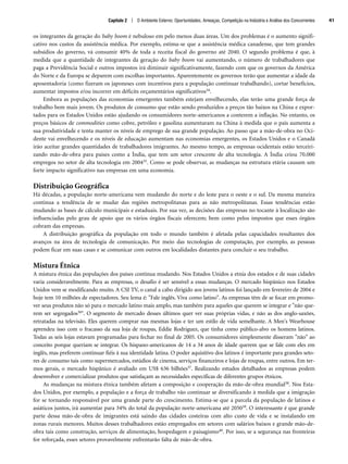 os integrantes da geração do baby boom é nebuloso em pelo menos duas áreas. Um dos problemas é o aumento signifi-
cativo nos custos da assistência médica. Por exemplo, estima-se que a assistência médica canadense, que tem grandes
subsídios do governo, vá consumir 40% de toda a receita fiscal do governo até 2040. O segundo problema é que, à
medida que a quantidade de integrantes da geração do baby boom vai aumentando, o número de trabalhadores que
paga a Previdência Social e outros impostos irá diminuir significativamente, fazendo com que os governos da América
do Norte e da Europa se deparem com escolhas importantes. Aparentemente os governos terão que aumentar a idade da
aposentadoria (como fizeram os japoneses com incentivos para a população continuar trabalhando), cortar benefícios,
aumentar impostos e/ou incorrer em déficits orçamentários significativos34.
Embora as populações das economias emergentes também estejam envelhecendo, elas terão uma grande força de
trabalho bem mais jovem. Os produtos de consumo que estão sendo produzidos a preços tão baixos na China e expor-
tados para os Estados Unidos estão ajudando os consumidores norte-americanos a conterem a inflação. No entanto, os
preços básicos de commodities como cobre, petróleo e gasolina aumentaram na China à medida que o país aumenta a
sua produtividade e tenta manter os níveis de emprego de sua grande população. Ao passo que a mão-de-obra no Oci-
dente vai envelhecendo e os níveis de educação aumentam nas economias emergentes, os Estados Unidos e o Canadá
irão aceitar grandes quantidades de trabalhadores imigrantes. Ao mesmo tempo, as empresas ocidentais estão terceiri-
zando mão-de-obra para países como a Índia, que tem um setor crescente de alta tecnologia. A Índia criou 70.000
empregos no setor de alta tecnologia em 200435. Como se pode observar, as mudanças na estrutura etária causam um
forte impacto significativo nas empresas em uma economia.
Distribuição Geográfica
Há décadas, a população norte-americana vem mudando do norte e do leste para o oeste e o sul. Da mesma maneira
continua a tendência de se mudar das regiões metropolitanas para as não metropolitanas. Essas tendências estão
mudando as bases de cálculo municipais e estaduais. Por sua vez, as decisões das empresas no tocante à localização são
influenciadas pelo grau de apoio que os vários órgãos fiscais oferecem; bem como pelos impostos que esses órgãos
cobram das empresas.
A distribuição geográfica da população em todo o mundo também é afetada pelas capacidades resultantes dos
avanços na área de tecnologia de comunicação. Por meio das tecnologias de computação, por exemplo, as pessoas
podem ficar em suas casas e se comunicar com outros em localidades distantes para concluir o seu trabalho.
Mistura Étnica
A mistura étnica das populações dos países continua mudando. Nos Estados Unidos a etnia dos estados e de suas cidades
varia consideravelmente. Para as empresas, o desafio é ser sensível a essas mudanças. O mercado hispânico nos Estados
Unidos vem se modificando muito. A CSI TV, o canal a cabo dirigido aos jovens latinos foi lançado em fevereiro de 2004 e
hoje tem 10 milhões de espectadores. Seu lema é: Fale inglês. Viva como latino. As empresas têm de se focar em promo-
ver seus produtos não só para o mercado latino mais amplo, mas também para aqueles que querem se integrar e não que-
rem ser segregados36. O segmento de mercado desses últimos quer ver suas próprias vidas, e não as dos anglo-saxões,
retratadas na televisão. Eles querem comprar nas mesmas lojas e ter um estilo de vida semelhante. A Men's Wearhouse
aprendeu isso com o fracasso da sua loja de roupas, Eddie Rodriguez, que tinha como público-alvo os homens latinos.
Todas as seis lojas estavam programadas para fechar no final de 2005. Os consumidores simplesmente disseram não ao
conceito porque queriam se integrar. Os hispano-americanos de 14 a 34 anos de idade querem que se fale com eles em
inglês, mas preferem continuar fiéis à sua identidade latina. O poder aquisitivo dos latinos é importante para grandes seto-
res de consumo tais como supermercados, estúdios de cinema, serviços financeiros e lojas de roupas, entre outros. Em ter-
mos gerais, o mercado hispânico é avaliado em US$ 636 bilhões37. Realizando estudos detalhados as empresas podem
desenvolver e comercializar produtos que satisfaçam as necessidades específicas de diferentes grupos étnicos.
As mudanças na mistura étnica também afetam a composição e cooperação da mão-de-obra mundial38. Nos Esta-
dos Unidos, por exemplo, a população e a força de trabalho vão continuar se diversificando à medida que a imigração
for se tornando responsável por uma grande parte do crescimento. Estima-se que a parcela da população de latinos e
asiáticos juntos, irá aumentar para 34% do total da população norte-americana até 205039. O interessante é que grande
parte dessa mão-de-obra de imigrantes está saindo das cidades costeiras com alto custo de vida e se instalando em
zonas rurais menores. Muitos desses trabalhadores estão empregados em setores com salários baixos e grande mão-de-
obra tais como construção, serviços de alimentação, hospedagem e paisagismo40. Por isso, se a segurança nas fronteiras
for reforçada, esses setores provavelmente enfrentarão falta de mão-de-obra.
Capítulo 2 | O Ambiente Externo: Oportunidades, Ameaças, Competição na Indústria e Análise dos Concorrentes 41
CapHITT02.qxd 21.09.07 17:42 Page 41
 