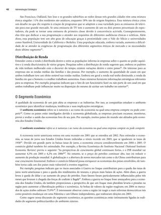 São Francisco, Oakland, San Jose e os grandes subúrbios ao redor dessas três grandes cidades têm uma mistura
étnica singular: 11% dos residentes são asiáticos, enquanto 18% são de origem hispânica. Essa mistura étnica criou
um desafio no que diz respeito à criação de programas que se adaptem a essa variedade para as emissoras de televi-
são para esse grande mercado. Se uma emissora de TV tem o aumento de um ou dois pontos percentuais de espec-
tadores, ela pode se tornar uma emissora de primeira classe devido à concorrência acirrada. Conseqüentemente,
elas têm que dedicar a sua programação a atender aos requisitos de diferentes audiências étnicas e ecléticas. Além
disso, essa população tem um alto grau de educação graças à proximidade com o Vale do Silício e universidades
como Stanford, Universidade da Califórnia e Berkeley. Uma população educada, embora variada, aumenta a dificul-
dade de se atender às exigências de programação dos diferentes segmentos étnicos de mercado e às necessidades
deste último segmento41.
Distribuição de Renda
Entender como a renda é distribuída dentro e entre as populações informa às empresas sobre o quanto ao poder aquisi-
tivo e à renda discricionária de vários grupos. Pesquisas sobre a distribuição de renda sugerem que, embora os padrões
de vida tenham melhorado com o decorrer do tempo, existem variações dentro e entre países42. De interesse para as
empresas são as rendas médias das famílias e das pessoas. Por exemplo, o aumento da quantidade de casais em que
ambos trabalham teve um efeito notável nas rendas médias. Embora em geral a renda real tenha diminuído, a renda da
família em que o homem e a mulher trabalham aumentou. Esses números fornecem informações estratégicas relevantes
para as empresas. Por exemplo, pesquisas indicam que o fato de um funcionário fazer ou não parte de um casal em que
ambos trabalham pode influenciar muito na disposição do mesmo de aceitar um trabalho no exterior43.
O Segmento Econômico
A qualidade da economia de um país afeta as empresas e as indústrias. Por isso, as companhias estudam o ambiente
econômico para identificar mudanças, tendências e suas implicações estratégicas.
O ambiente econômico refere-se à natureza e ao rumo da economia na qual uma empresa compete ou pode com-
petir44. Como os países estão interligados devido à economia globalizada, as empresas precisam escanear, monitorar,
prever e avaliar a saúde das economias fora de seu país. Por exemplo, muitos países do mundo são afetados pela econo-
mia dos Estados Unidos.
O ambiente econômico refere-se à natureza e ao rumo da economia na qual uma empresa compete ou pode competir.
A economia norte-americana entrou em uma recessão em 2001 que se estendeu até 2002. Para estimular a econo-
mia, as taxas de juros nos Estados Unidos foram reduzidas a níveis recorde em 2003, que se igualaram às taxas de
195845. Devido em grande parte às baixas taxas de juros, a economia cresceu consideravelmente em 2004 e 2005. O
comércio global também foi estimulado. Por exemplo, a Revista Econômica do Instituto Nacional (National Institute
Economic Review) previu o seguinte: “As perspectivas de crescimento global continuam fortes, e o PIB mundial vai
aumentar 4,3% em 2005 e 4,2% em 200646”. No entanto, se o preço do petróleo continuar alto, isso irá reduzir o
aumento da produção mundial. A globalização e a abertura de novos mercados tais como o da China contribuíram para
esse crescimento fenomenal. Embora o comércio bilateral possa enriquecer as economias dos países envolvidos, ele tam-
bém torna cada um dos países mais vulnerável a eventos negativos.
Por exemplo, pesquisas indicam que os riscos associados à Guerra no Iraque contribuíram para a queda das taxas de
juros norte-americanas e para a queda dos rendimentos do tesouro, e preços mais baixos de ações. Além disso, a guerra
levou à queda do dólar e ao aumento do preço do petróleo. Esses fatores foram particularmente influenciados pelos três
meses que levaram à chegada das forças de coalizão à Bagdá47. Embora a guerra no Iraque fosse ameaçadora para a econo-
mia dos Estados Unidos, ela também proporcionou a perspectiva de que um Iraque mais pluralista levaria a pressões na
região para aumentar a liberalização política e econômica. As bolsas de valores da região reagiram; em 2004 os merca-
dos de ações árabes subiram 75,9%48. É interessante observar como a região irá reagir a mais reformas democráticas tais
como possíveis mudanças em uma Palestina e um Líbano independentes, que realizaram eleições em 2005.
Como sugere nossa discussão do segmento econômico, as questões econômicas estão intimamente ligadas às reali-
dades do segmento político/jurídico do ambiente externo.
Administração Estratégica
42
CapHITT02.qxd 21.09.07 17:42 Page 42
 