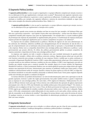 O Segmento Político/Jurídico
O segmento político/jurídico é a área na qual as organizações e os grupos influentes competem por atenção, recursos e
voz na elaboração de leis que regulamentam a interação entre os países49. Basicamente este segmento representa como
as organizações tentam influenciar os governos e como os governos as influenciam. À medida que a política de regula-
mentação se modifica, por exemplo, este segmento influencia a natureza da concorrência mudando as regras (para
obter outros exemplos dos elementos políticos/jurídicos Veja a Tabela 2.1.)
O segmento político/jurídico é a área na qual as organizações e os grupos influentes competem por atenção, recursos e
voz na elaboração de leis que regulamentam a interação entre os países.
Por exemplo, quando novas normas são adotadas com base em novas leis (por exemplo: a lei Sarbanes-Oxley, que
lida com a governança corporativa – veja Capítulo 10 para obter mais informações) – muitas vezes elas afetam as ações
competitivas tomadas pelas empresas (suas ações são regulamentadas). Um exemplo disso é a recente tendência global
de privatização das empresas de propriedade ou regulamentadas pelo governo. A transformação de empresa estatal para
empresa privada tem implicações significativas para os cenários competitivos nos países e nas indústrias50.
As empresas têm de analisar cuidadosamente as políticas e filosofias de negócios de uma nova administração. As
leis antitruste, leis tributárias, indústrias escolhidas para desregulamentação, leis de treinamento de mão-de-obra e o
grau de comprometimento com as instituições educacionais podem afetar as operações e a lucratividade das indústrias
e das empresas. Muitas vezes as companhias desenvolvem uma estratégia política para influenciar as políticas e ações
governamentais que possam afetá-las. Os efeitos das políticas governamentais globais na posição competitiva da
empresa aumentam a importância de formar uma estratégia política eficaz51.
As empresas com negócios em todo o mundo se deparam com uma variedade interessante de questões políti-
cas/jurídicas. Por exemplo, o debate sobre as políticas comerciais continua. Algumas pessoas acham que um país deve
criar barreiras comerciais para proteger os produtos de suas empresas. Porém, à medida que os países continuam se
associando à Organização Mundial do Comércio (OMC), muitos deles aparentemente acham que o livre comércio entre
as noções atende aos seus melhores interesses e também aos dos seus cidadãos. A OMC é uma organização com sede em
Genebra que estipula normas para o comércio mundial. Por exemplo, depois de se tornar membro da Organização
Mundial do Comércio, a China recentemente finalizou com um sistema global de quotas para artigos têxteis que regula-
mentava suas exportações há 40 anos. Anteriormente, para amenizar os problemas criados para outros países, a China
estabeleceu voluntariamente tarifas de transição. Quando o sistema de quotas expirou no início de 2005, os artigos têx-
teis chineses inundaram os mercados mundiais, ameaçando as indústrias têxteis locais. Vários países reagiram impondo
tarifas mais elevadas para igualar as condições de disputa52.
As normas referentes aos produtos farmacêuticos e ao setor de telecomunicações, junto com a aprovação ou não de
grandes aquisições, mostram o poder dos órgãos governamentais. Esse poder também mostra o quanto é importante
para as empresas ter uma estratégia política. Por outro lado, o FDA (Agência de Alimentos e Medicamentos) foi criti-
cado em 2003 por demorar muito para agir. Críticas externas com conhecimento das operações da agência expressaram
preocupação com o fato de o FDA estar limitando suas medidas práticas para evitar possíveis litígios53. No entanto, os
problemas com os analgésicos do tipo Cox-2 como o Vioxx, da Merck, provocaram tal reação que a situação se inverteu.
O FDA sugeriu que a publicidade de remédios vendidos sob prescrição médica como o Vioxx não é adequada. Órgãos
como o FDA estão constantemente sendo influenciados de uma maneira ou de outra pelos críticos externos, seja do
lado do consumidor ou da indústria de remédios54. Para alguns há normas demais e para outros há normas de menos.
De qualquer maneira, as normas tendem a variar dependendo da administração presidencial e as empresas precisam
lidar com essas variações.
O Segmento Sociocultural
O segmento sociocultural se preocupa com as atitudes e os valores culturais, que são a base de uma sociedade, e geral-
mente direcionam condições e mudanças demográficas, econômicas, político/jurídicas e tecnológicas.
O segmento sociocultural se preocupa com as atitudes e os valores culturais de uma sociedade.
Capítulo 2 | O Ambiente Externo: Oportunidades, Ameaças, Competição na Indústria e Análise dos Concorrentes 43
CapHITT02.qxd 21.09.07 17:42 Page 43
 