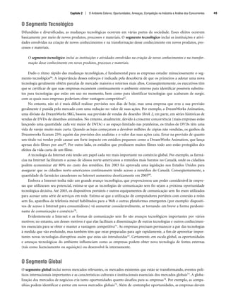Capítulo 2 | O Ambiente Externo: Oportunidades, Ameaças, Competição na Indústria e Análise dos Concorrentes 45
O Segmento Tecnológico
Difundidas e diversificadas, as mudanças tecnológicas ocorrem em várias partes da sociedade. Esses efeitos ocorrem
basicamente por meio de novos produtos, processos e materiais. O segmento tecnológico inclui as instituições e ativi-
dades envolvidas na criação de novos conhecimentos e na transformação desse conhecimento em novos produtos, pro-
cessos e materiais.
O segmento tecnológico inclui as instituições e atividades envolvidas na criação de novos conhecimentos e na transfor-
mação desse conhecimento em novos produtos, processos e materiais.
Dado o ritmo rápido das mudanças tecnológicas, é fundamental para as empresas estudar minuciosamente o seg-
mento tecnológico66. A importância desses esforços é indicada pela descoberta de que os primeiros a adotar uma nova
tecnologia geralmente obtêm parcelas de mercado maiores e retornos mais altos. Conseqüentemente, os executivos têm
que se certificar de que suas empresas escaneiem continuamente o ambiente externo para identificar possíveis substitu-
tos para tecnologias que estão em uso no momento, bem como para identificar tecnologias que acabaram de surgir,
com as quais suas empresas poderiam obter vantagem competitiva67.
No entanto, não só é mais difícil realizar previsões nos dias de hoje, mas uma empresa que erra a sua previsão
geralmente é punida pelo mercado com uma redução no valor de suas ações. Por exemplo, a DreamWorks Animation,
uma divisão da DreamWorks SKG, baseou sua previsão de vendas do desenho Shrek 2, em parte, em séries históricas de
vendas de DVDs de desenhos animados. No entanto, atualmente, devido à crescente concorrência (mais empresas estão
lançando uma quantidade cada vez maior de DVDs) e ao espaço limitado nas prateleiras, os títulos de DVDs têm uma
vida de varejo muito mais curta. Quando as lojas começaram a devolver milhões de cópias não vendidas, os ganhos da
Dreamworks ficaram 25% aquém das previsões dos analistas e o valor das suas ações caiu. Errar na previsão de quanto
um título vai vender pode causar um forte impacto em estúdios pequenos como a DreamWorks Animation, que lança
apenas dois filmes por ano68. Por outro lado, os estúdios que produzem muitos filmes todo ano estão protegidos dos
efeitos da vida curta de um filme.
A tecnologia da Internet está tendo um papel cada vez mais importante no comércio global. Por exemplo, as farmá-
cias na Internet facilitaram o acesso de idosos norte-americanos a remédios mais baratos no Canadá, onde os cidadãos
podem economizar até 80% no custo dos remédios. Em 2003 foi aprovada uma legislação nos Estados Unidos para
assegurar que os cidadãos norte-americanos continuassem tendo acesso a remédios do Canadá. Conseqüentemente, a
quantidade de farmácias canadenses na Internet aumentou drasticamente em 200569.
Embora a Internet tenha sido um grande avanço tecnológico, que proporcionou um poder considerável às empre-
sas que utilizaram seu potencial, estima-se que as tecnologias de comunicação sem fio sejam a próxima oportunidade
tecnológica decisiva. Até 2003, os dispositivos portáteis e outros equipamentos de comunicação sem fio eram utilizados
para acessar uma série de serviços em rede. Estima-se que a utilização de computadores portáteis com conexão a redes
sem fio, aparelhos de telefonia móvel habilitados para a Web e outras plataformas emergentes (por exemplo: dispositi-
vos de acesso à Internet para consumidores) vá aumentar consideravelmente, se tornando em breve a forma predomi-
nante de comunicação e comércio70.
Evidentemente a Internet e as formas de comunicação sem fio são avanços tecnológicos importantes por vários
motivos; no entanto, um desses motivos é que elas facilitam a disseminação de outras tecnologias e outros conhecimen-
tos essenciais para se obter e manter a vantagem competitiva71. As empresas precisam permanecer a par das tecnologias
à medida que vão evoluindo, mas também têm que estar preparadas para agir rapidamente, a fim de aproveitar impor-
tantes novas tecnologias disruptivas assim que estas são introduzidas72. Certamente, em escala global, as oportunidades
e ameaças tecnológicas do ambiente influenciam como as empresas podem obter nova tecnologia de fontes externas
(tais como licenciamento ou aquisição) ou desenvolvê-la internamente.
O Segmento Global
O segmento global inclui novos mercados relevantes, os mercados existentes que estão se transformando, eventos polí-
ticos internacionais importantes e as características culturais e institucionais essenciais dos mercados globais73. A globa-
lização dos mercados de negócios cria tanto oportunidades quanto desafios para as empresas74. Por exemplo, as compa-
nhias podem identificar e entrar em novos mercados globais75. Além de contemplar oportunidades, as empresas devem
CapHITT02.qxd 21.09.07 17:42 Page 45
 