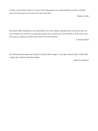 A todos os meus alunos atuais e ex-alunos. Eu fui abençoado com a oportunidade de ensinar e aprender
com vocês; há um pouco de cada um de vocês neste livro.
Michael A. Hitt
Para Jackson Blair Funkhouser, meu maravilhoso novo neto. Minhas esperanças para você são de que você
sorria sempre, que você abra o coração para aqueles que te amam, que você mantenha a chama acesa e que
você nunca se esqueça de sonhar, nenê. Sonhe. Eu te amo, Jackson.
R. Duane Ireland
Para minha querida esposa, que sempre foi minha melhor amiga e o meu apoio durante toda a minha vida
e espero que continue sendo para sempre.
Robert E. Hoskisson
CapHITTIniciais.qxd 21.09.07 17:57 Page V
 