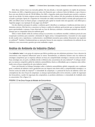 Além disso, existem riscos nos mercados globais. Há uma década, o mercado argentino era repleto de promessas.
No entanto, em 2001, a Argentina passou por uma crise financeira que a colocou à beira da falência, o que a forçou a
ficar com uma dívida de mais de US$ 80 bilhões. Em 2005, a Argentina ainda estava lutando para concluir a reestrutu-
ração de sua dívida. Os títulos originais seriam descontados em 70%, embora 24% dos portadores de títulos tenham se
recusado a participar. Apesar de a Argentina ter vivenciado um sólido crescimento desde a recessão pela qual passou em
2002, será difícil crescer no futuro porque a competição pelo capital no mundo todo está aquecida e será difícil para a
Argentina apagar a sua reputação de não pagar suas dívidas87.
Um dos objetivos principais de analisar o ambiente geral é identificar as mudanças e tendências previstas entre os
elementos externos. Pelo fato de se concentrar no futuro, a análise do ambiente geral permite que as empresas identifi-
quem oportunidades e ameaças. Como observado no Caso de Abertura, existiram e continuam existindo uma série de
ameaças para as companhias aéreas do ambiente geral.
Talvez o maior desafio venha da contínua ameaça na economia e no ambiente mundial; a indústria precisa de uma
recuperação econômica para aumentar a demanda de viagens aéreas. Conseqüentemente, é necessário ter uma equipe
de alto escalão com a experiência, o conhecimento e sensibilidade necessários para analisar eficazmente esse segmento
no ambiente88. Também é fundamental para as operações futuras de uma empresa o entendimento do ambiente da sua
indústria e seus concorrentes, questões que serão analisadas a seguir.
Análise do Ambiente da Indústria (Setor)
Uma indústria (setor) é um grupo de empresas que fabrica produtos que são substitutos próximos. Com o decorrer da
concorrência, essas empresas influenciam umas às outras. Normalmente, as indústrias incluem uma rica mistura de
estratégias competitivas que as empresas utilizam em busca de competitividade estratégica e retornos acima da média.
Essas estratégias são, em parte, escolhidas devido à influência das características de uma indústria89. O enfoque estraté-
gico na natureza competitiva global da indústria automobilística ilustra as dificuldades que as empresas estão enfren-
tando com as forças competitivas de uma indústria (setor).
Como está ilustrado no Enfoque Estratégico sobre a indústria automobilística global, comparado com o ambiente
geral, o ambiente da indústria (setor) geralmente tem um impacto mais direto sobre a competitividade estratégica e os
retornos acima da média da empresa90. A intensidade da competição e o potencial de lucros da indústria (setor) são
conseqüências das cinco forças de competição: as ameaças representadas pelos novos entrantes, o poder de negociação
dos fornecedores, o poder de negociação dos compradores, os produtos substitutos e a intensidade da rivalidade entre
os concorrentes (Ver a Figura 2.2).
FIGURA 2.2 As Cinco Forças do Modelo de Concorrência
Ameaça de
novos entrantes
Poder de
negociação
dos fornecedores
Poder de negociação
dos compradores
Ameaça de
produtos
substitutos
Rivalidade
entre empresas
concorrentes
Capítulo 2 | O Ambiente Externo: Oportunidades, Ameaças, Competição na Indústria e Análise dos Concorrentes 47
CapHITT02.qxd 21.09.07 17:42 Page 47
 