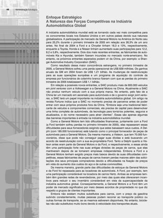 Administração Estratégica
48
Enfoque Estratégico
A Natureza das Forças Competitivas na Indústria
Automobilística Global
A indústria automobilística mundial está se tornando cada vez mais competitiva para
os concorrentes locais nos Estados Unidos e em outros países devido sua natureza
globalizadora. A participação de mercado da General Motors na América do Norte caiu
para 25,2% durante o primeiro trimestre de 2005 em relação aos 26,3% de um ano
antes. No final de 2004 a Ford e a Chrysler tinham 18,3 e 13%, respectivamente,
enquanto a Toyota, Honda e a Nissan tinham aumentado suas participações para 12,2,
8,2 e 5,8%, respectivamente. Dois dos mais recentes entrantes, as fabricantes de auto-
móveis Kia e Hyundai, também fizeram incursões no mercado norte-americano. No
entanto, os próximos entrantes esperados podem vir da China, por exemplo: a Shan-
gai Automotive Industry Corporation (SAIC).
Como resultado dessa maior concorrência estrangeira, no primeiro trimestre de
2005, a General Motors sofreu uma perda operacional de US$ 839 milhões. Os ganhos
anuais da GM em 2004 foram de US$ 1,21 bilhão. As mudanças de reestruturação
para as suas operações européias e um programa de aquisição do controle da
empresa por funcionários de colarinho branco fizeram com que as perdas do primeiro
trimestre de 2005 totalizassem US$ 1,1 bilhão.
Em relação a possíveis novos entrantes, a SAIC produziu mais de 600.000 veículos
em joint ventures com a Volkswagen e a General Motors na China. Atualmente a SAIC
não produz nenhum veículo com a sua própria marca. No entanto, pelo fato de a
China ter um mercado em ascensão para automóveis e de o governo exigir joint ventu-
res, a SAIC terá um papel importante na indústria automobilística global. Um artigo na
revista Fortune indica que a SAIC no momento precisa de parceiros antes de poder
entrar com seus próprios produtos fora da China. Embora seja uma tradicional fabri-
cante de veículos e componentes comerciais, ela precisa de capital para desenvolver
uma linha completa de automóveis, da tecnologia para torná-los potentes, seguros e
atualizados, e do nome necessário para atrair clientes”. Essas são apenas algumas
das barreiras importantes à entrada na indústria automobilística mundial.
Como a General Motors tem tido dificuldades financeiras, juntamente com a Ford
(a Ford também sofreu perdas no primeiro trimestre de 2005), elas repassaram essas
dificuldades para seus fornecedores exigindo que estes baixassem seus custos. A Del-
phi (com 185.000 funcionários) está lutando como o principal fornecedor de peças de
automóveis para a General Motors. Da mesma maneira, a Visteon, que tem 70.000 fun-
cionários, disse que pode não conseguir pagar suas dívidas e está buscando um
acordo de reestruturação com a sua ex-proprietária Ford. Tanto a Delphi quanto a Vis-
teon antes eram parte da General Motors e da Ford, e respectivamente, e essas ainda
têm uma participação forte nas suas antigas divisões de peças de carros, que elas
mantiveram depois de se tomarem empresas independentes. Embora a Ford e a
General Motors tenham exigido preços mais baixos devido às suas dificuldades com-
petitivas, essas fabricantes de peças de carros tiveram perdas maiores além das solici-
tações dos seus principais compradores devido a dificuldades na fixação de preços
em vista do aumento dos custos do aço e de outras commodities.
Da mesma maneira, grande parte das dificuldades de estoque da General Motors
e da Ford foi repassada para as locadoras de automóveis. A Ford, por exemplo, tem
uma participação considerável na locadora de carros Hertz. Ambas as empresas tam-
bém têm grandes redes de revendedores, por meio das quais elas ofereceram incen-
tivos para reduzir o seu inventário considerável em vista da supercapacidade da
indústria automotiva global. Conseqüentemente, a General Motors e a Ford têm um
poder de mercado significativo por meio desses acordos de propriedade no que diz
respeito a grupos de clientes importantes.
Embora não existam muitos substitutos para carros, com o preço da gasolina
subindo constantemente, muitas pessoas podem recorrer ao transporte público ou
outras formas de transporte, se os mesmos estiverem disponíveis. No entanto, bicicle-
tas não são substitutos muito bons devido à velocidade dos transportes atuais.
CapHITT02.qxd 21.09.07 17:42 Page 48
 
