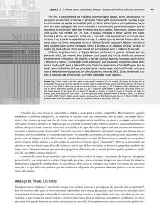 O modelo das cinco forças da concorrência amplia a arena para a análise competitiva. Historicamente, quando
estudavam o ambiente competitivo, as empresas se concentravam nas companhias com as quais concorriam direta-
mente. No entanto, as empresas têm de tentar mais abrangentemente identificar os atuais e possíveis concorrentes,
detectando possíveis clientes e as empresas que os atendem. Competir pelos mesmos clientes e, conseqüentemente, ser
influenciado pela forma como eles valorizam a localidade e as capacidades da empresa nas suas decisões são denomina-
das como a microestrutura de mercado91. Entender essa área é particularmente importante porque nos últimos anos as
fronteiras entre as indústrias se tornaram mais tênues. Por exemplo, as empresas de telecomunicações atualmente com-
petem com as estações a cabo; fabricantes de software fornecem serviços de financiamento pessoal, as companhias
aéreas vendem fundos mútuos e os fabricantes de automóvel vendem seguro e financiam92. Além de se concentrar nos
clientes, e não nos limites específicos da indústria (setor) para definir mercados, as fronteiras geográficas também são
importantes. Pesquisas indicam que mercados geográficos diferentes para o mesmo produto podem apresentar condi-
ções de concorrência muito distintas93.
O modelo das cinco forças reconhece que os fornecedores podem se tornar concorrentes da empresa (integrando
para a frente) e os compradores também (integrando para trás). Várias empresas integraram para a frente na indústria
farmacêutica adquirindo distribuidores ou atacadistas. Além disso, as empresas que optam por entrar em um novo
mercado e as que fabricam produtos que são substitutos adequados dos produtos existentes podem se tornar concor-
rentes da empresa.
Ameaça de Novos Entrantes
Identificar novos entrantes é importante porque estes podem ameaçar a participação de mercado dos já existentes94.
Um dos motivos pelos quais os novos entrantes representam uma ameaça tão grande é que eles trazem capacidade extra
de produção. A menos que a demanda de um bem ou serviço aumente, a capacidade extra baixa os custos para o con-
sumidor, o que resulta em menos receita e retornos mais baixos para as empresas concorrentes. Geralmente, os novos
entrantes têm grande interesse em obter participação de mercado. Conseqüentemente, novos concorrentes podem for-
Capítulo 2 | O Ambiente Externo: Oportunidades, Ameaças, Competição na Indústria e Análise dos Concorrentes 49
Por fim, a concorrência na indústria automobilística global, como observamos no
parágrafo de abertura, é intensa. O principal motivo para a concorrência mundial é que
as economias de escala necessárias para produzir automóveis e principalmente peças
com alto valor agregado tais como motores e transmissões geralmente exigem que as
empresas se expandam além das fronteiras dos seus países. Além disso, quando ocorre
uma queda nas vendas em um país, a reação imediata é tentar vender em outro.
Embora a China, por exemplo, tenha tido o mercado mais aquecido em termos de cres-
cimento e no tocante a expectativas futuras, à medida que as vendas foram caindo em
curto prazo na China, empresas como a DaimlerChrysler cogitaram fabricar veículos lá
para exportar para outros mercados como a Europa e os Estados Unidos, porque os
custos de produção na China são baixos em comparação com o restante do mundo.
Embora empresas como a Toyota tenham continuado a ganhar dinheiro em um
ambiente difícil, até mesmo elas sofreram uma queda nos lucros devido ao ambiente
extremamente competitivo. No entanto, a Toyota continua fazendo incursões, assim como
a Honda e a Nissan, no mercado norte-americano, que causaram problemas sérios tanto
para a Ford quanto para a General Motors. Porém recentemente a DaimlerChrysler tem se
saído bem nos Estados Unidos, principalmente com os seus produtos Chrysler, embora a
marca Mercedes tenha passado por dificuldades no início de 2005. Essas tendências ilus-
tram a natureza das cinco forças, de Porter, discutidas neste capítulo.
Fontes: 2005, China hopes to be next nation to make major inroads in U.S. car market, USA Today, 25 de abril, B4; N.
E. Boudette, Power play: Chrysler storied hemi motor helps it escape Detroit’s gloom, Wall Street Journal, 17 de junho,
A1, A10; J. Fox, 2005, A CEO puts his job on the line, Fortune, 2 de maio, 17-21; L. Hawkins, 2005; GM shifts to a loss
of $ 1.1 billion, Wall Street Journal, 20 de abril, A3, A6; J. Sapsford, 2005; Nissan to sell China vans made in the U.S.,
Wall Street Journal, 17 de março, A14; D. Welch; D. Beucke, K. Kerwin, M. Arndt, B. Hindo, E. Thornton, D. Kiley  I.
Rowley, 2005, Why GM’s plan won’t work … and the ugly road ahead, Business Week, 9 de maio, 84-92; J. B. White 
J. S. Lublin, 2005, Visteon, Delphi seek to revamp, as woes mount, Wall Street Journal, A3, A4; A. Taylor, III, 2004, Shan-
gai Auto wants to be the world’s next great car company, Fortune, 4 de outubro, 103-109.
CapHITT02.qxd 21.09.07 17:42 Page 49
 