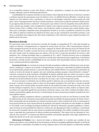 çar as companhias existentes a serem mais eficazes e eficientes e aprenderem a competir em novas dimensões (por
exemplo, utilizando canais de distribuição pela Internet).
A probabilidade de as empresas entrarem em uma indústria (setor) depende de dois fatores: as barreiras à entrada e
a retaliação esperada dos participantes atuais da indústria (setor). As refletidas barreiras dificultam a entrada de novas
empresas em uma indústria (setor) e geralmente as colocam em desvantagem competitiva mesmo quando elas estão
aptas a entrar. Conseqüentemente, barreiras à entrada aumentam o retorno para as empresas existentes e podem permi-
tir que algumas delas dominem a indústria95. O interessante é que embora o setor de companhias aéreas tenha altas bar-
reiras à entrada (por exemplo: custos consideráveis de capital), novas empresas entraram nos últimos anos, entre elas a
AirTran Airways (ATA) e a JetBlue. Como indica o caso de abertura, ambos os entrantes estão criando desafios compe-
titivos para as principais companhias aéreas, principalmente levando-se em conta os problemas econômicos do século
XXI. Ambas as empresas competem nos segmentos de baixo custo, em que a demanda do consumidor aumentou, o que
torna as companhias mais antigas de alto custo menos competitivas e mais vulneráveis a ações competitivas dessas com-
panhias aéreas mais novas.
Barreiras à Entrada
Os concorrentes atuais tentam criar barreiras à entrada. Por exemplo, as companhias de TV a cabo estão entrando no
negócio de telefonia. Conseqüentemente, as empresas de serviços locais, tal como a SBC Communications, desenvol-
vendo estratégias de pacotes (de serviços) para evitar a migração de clientes. Elas oferecem serviços de Internet de alta
velocidade, televisão via satélite e serviços sem fio em um único pacote que pode custar US$ 100 por mês. Fazendo isso
elas estão criando custos de mudança para seus clientes a fim de evitar a evasão para provedores de serviços a cabo
substitutos (Ver o Enfoque Estratégico sobre as companhias de TV a cabo)96. Possíveis entrantes como as companhias
de TV a cabo buscam mercados nos quais as barreiras à entrada sejam relativamente pouco significativas. A inexistência
de barreiras à entrada aumenta a probabilidade de um novo entrante obter lucratividade. Existem vários tipos de bar-
reiras à entrada possivelmente importantes.
Economias de Escala. As economias de escala são derivadas de gradativas melhorias na eficiência por meio da expe-
riência à medida que a empresa vai crescendo. Conseqüentemente, ao passo que a quantidade de produtos produzidos
em um determinado período aumenta, o custo para fabricar cada unidade diminui. As economias de escala podem ser
criadas na maioria das funções de negócios, tais como marketing, produção, pesquisa e desenvolvimento e compras97.
Crescentes economias de escala aumentam a flexibilidade da empresa, podendo optar por reduzir seus preços e captar
uma maior participação do mercado. Por outro lado, ela pode manter seus preços constantes para aumentar seu lucro.
Fazendo isso, ela provavelmente irá elevar o seu fluxo livre de caixa, o que é útil em tempos de recessão.
Os novos entrantes se confrontam com um dilema quando se deparam com as economias de escala dos concorren-
tes atuais. A entrada em pequena escala os coloca em desvantagem competitiva. Por outro lado, a entrada em grande
escala, na qual o novo entrante produz um grande volume de um produto para obter economias de escala, corre o risco
de forte retaliação competitiva. Essa é a situação enfrentada por novos entrantes na China. Embora as empresas chine-
sas tenham uma capacidade significativa para produzir automóveis e peças, como indica o Enfoque Estratégico sobre a
indústria automobilística global, elas não têm o reconhecimento de marca necessário para desafiar montadoras de auto-
móveis globais maiores.
Algumas condições competitivas reduzem a capacidade das economias de escala em criar barreiras à entrada. Mui-
tas empresas hoje em dia customizam seus produtos para grandes quantidades de pequenos grupos de clientes. Os pro-
dutos customizados não são produzidos nos volumes necessários para se obter economias de escala. A customização se
torna possível devido aos novos sistemas flexíveis de produção (essa questão é discutida com mais detalhes no Capítulo
4). Na verdade, a nova tecnologia de produção facilitada por sistemas de informação avançados possibilitou a customi-
zação em massa em uma quantidade de indústrias, e embora não seja adequada para todos os produtos, a customização
em massa está se tornando cada vez mais comum nos produtos personalizados. Na verdade, os pedidos on-line aumen-
taram a capacidade dos consumidores de obterem produtos personalizados98. Eles muitas vezes são chamados de mer-
cados de uma só pessoa99. As empresas que fabricam produtos customizados aprendem como reagir rapidamente aos
desejos dos clientes em vez de criar economias de escala.
Diferenciação de Produtos. Com o decorrer do tempo, os clientes podem vir a acreditar que o produto de uma
empresa seja exclusivo, como resultado do serviço da empresa ao cliente, de campanhas publicitárias eficientes ou do fato de
ela ser a primeira a comercializar um produto ou serviço. Empresas como a Coca-Cola, PepsiCo. e os fabricantes mundiais
Administração Estratégica
50
CapHITT02.qxd 21.09.07 17:42 Page 50
 