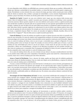 de carros despendem muito dinheiro em publicidade para convencer possíveis clientes que seu produto é diferenciado. Os
clientes que valorizam a exclusividade de um produto tendem a se tornar fiéis tanto ao produto quanto à empresa que o
produz. Normalmente os novos entrantes têm, com o decorrer do tempo, que alocar muitos recursos para vencer as fideli-
dades de clientes já existentes. Para combater a percepção de exclusividade, os novos entrantes freqüentemente oferecem
produtos a preços mais baixos. No entanto, essa decisão, pode resultar em menos lucro ou até em perdas.
Requisitos de Capital. Competir em uma nova indústria (setor) requer que uma empresa tenha recursos para
investir. Além de instalações físicas, o capital é necessário para inovações, atividades de marketing e outras operações
comerciais essenciais. Mesmo quando competir em uma nova indústria (setor) parece atrativo, o capital necessário para
uma entrada bem-sucedida no mercado pode não ser possível investir em uma aparente oportunidade de mercado. Por
exemplo, a indústria do setor de defesa seria de muito difícil acesso devido ao considerável capital necessário para com-
petir. Além disso, devido às grandes exigências de conhecimento do setor de defesa, uma empresa poderia entrar nele
por meio da aquisição de outra já existente. Por exemplo, por meio de uma série de aquisições e joint ventures com pla-
yers locais, a empreiteira francesa Thales S.A. entrou em mercados da Inglaterra, Holanda, Austrália, África do Sul,
Coréia do Sul e Cingapura100. Mas ela tinha acesso ao capital necessário para fazê-lo.
Custos de Mudança. Os custos de mudança são aqueles nos quais os clientes incorrem uma única vez quando com-
pram de outro fornecedor. Os custos de comprar novos equipamentos auxiliares e de retreinar empregados, e mesmo os
custos psicológicos de terminar uma relação comercial podem ocorrer quando se muda para outro fornecedor. Algumas
vezes, os custos de mudança são baixos, como no caso em que o consumidor passa a comprar refrigerante. Os custos
de mudança podem variar em função do tempo. Por exemplo, em termos de horas-crédito para se formar, o custo de
mudança de uma universidade para outra no caso de um calouro, é muito menor do que para um aluno que esteja
começando o último ano. Ocasionalmente, a decisão de um fabricante de produzir um novo produto inovador cria
altos custos de mudança para o consumidor final. Os programas de lealdade do cliente, tal como o programa de milhas
de uma companhia aérea, visam aumentar os custos de mudança para o cliente.
Se os custos de mudança forem altos, um novo entrante terá que oferecer um preço consideravelmente mais baixo
ou um produto muito melhor para atrair compradores. Normalmente, quanto mais estável for o relacionamento entre
as partes, maior será o custo de mudança para uma oferta alternativa.
Acesso a Canais de Distribuição. Com o decorrer do tempo, aqueles que fazem parte da indústria geralmente
criam meios eficazes de distribuir produtos. Uma vez criada uma relação com os distribuidores, a empresa irá cultivá-la
para criar custos de mudança para os distribuidores.
O acesso a canais de distribuição pode ser uma forte barreira à entrada para os novos entrantes, principalmente nas
indústrias de bens de consumo não-duráveis (por exemplo, em um supermercado onde o espaço de prateleira é limi-
tado) e nos mercados internacionais. Novos entrantes têm que convencer os distribuidores a comercializar seus produ-
tos, seja adicionalmente ou substituindo os produtos que estão distribuindo no momento. Price breaks e verbas coope-
radas destinadas à publicidade podem ser utilizadas para isso. No entanto, essas práticas reduzem o potencial de lucro
do novo entrante.
Desvantagens de Custo Independentes da Escala. Às vezes, concorrentes estabelecidos têm vantagens de custo que
novos entrantes não conseguem replicar. Tecnologia proprietária de produto, acesso favorável a matérias-primas, as
localidades desejadas e subsídios governamentais são alguns exemplos disso. A concorrência bem-sucedida exige que os
novos entrantes diminuam a importância estratégica desses fatores. Entregar as compras diretamente ao comprador
pode compensar a vantagem de uma localidade desejada; novos restaurantes em uma localidade indesejável muitas
vezes adotam essa prática. Da mesma maneira, os revendedores de automóveis sediados em regiões não atrativas (talvez
na região central de uma cidade) podem oferecer um serviço superior (como pegar o carro a ser consertado e depois
devolvê-lo ao cliente) para compensar a vantagem da localidade de um concorrente.
Política Governamental. Por meio das exigências de licenciamento, os governos também podem controlar a
entrada em uma indústria (setor). Os setores de bebidas alcoólicas, de emissoras de rádio e TV, bancário e de transporte
de mercadorias são exemplos de setores nos quais as decisões governamentais afetam as possibilidades de entrada. Além
disso, os governos geralmente restringem a entrada em algumas indústrias (setor) devido à necessidade de oferecer qua-
lidade ou de proteger empregos. Por outro lado, a desregulamentação das indústrias (setores), exemplificada pelo setor
de companhias aéreas (Ver o caso de abertura) e de serviços públicos nos Estados Unidos, permite a entrada de mais
Capítulo 2 | O Ambiente Externo: Oportunidades, Ameaças, Competição na Indústria e Análise dos Concorrentes 51
CapHITT02.qxd 25.09.07 16:44 Page 51
 