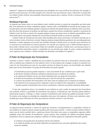 empresas101. Algumas das medidas governamentais mais divulgadas são as que envolvem leis antitruste. Por exemplo, os
governos norte-americano e da União Européia (UE) moveram uma ação antitruste contra a Microsoft. O acordo final
nos Estados Unidos envolveu uma penalidade relativamente pequena para a empresa. Porém as sentenças da UE foram
mais severas102.
Retaliação Esperada
As empresas que tentam entrar em uma indústria (setor) também prevêem as reações das companhias que fazem parte
dele. Uma expectativa de reações competitivas rápidas e intensas reduz a probabilidade de entrada de uma empresa, pois.
Se pode esperar uma forte retaliação quando as empresas já existentes têm grande interesse na indústria (setor) (por exem-
plo, têm ativos fixos de pouco ou nenhum uso alternativo), quando têm recursos consideráveis e quando o crescimento da
indústria (setor) for lento ou restrito. Por exemplo, qualquer empresa que tentar entrar na indústria automobilística atual-
mente pode esperar uma grande retaliação dos concorrentes já existentes devido ao excesso de capacidade.
Localizar nichos de mercado que não estão sendo atendidos pelos atuais concorrentes (incumbents) permite que os
novos entrantes evitem as barreiras à entrada. Pequenas empresas empreendedoras geralmente são mais adequadas para
identificar e atender segmentos de mercado não atendidos. Quando a Honda iniciou no mercado norte-americano, ela
se concentrou em motocicletas de motores pequenos, um mercado que empresas como a Harley-Davidson ignorou, e
desse modo, a Honda evitou a concorrência. Depois de consolidar sua posição, a Honda usou a sua força para atacar os
rivais introduzindo motocicletas maiores e competindo em um mercado mais amplo. As ações e reações competitivas
entre empresas como a Honda e a Harley-Davidson são discutidas com detalhes no Capítulo 5.
O Poder de Negociação dos Fornecedores
Aumentar os preços e reduzir a qualidade dos seus produtos são possíveis meios de os fornecedores exercerem poder
sobre as empresas que competem em uma indústria (setor). Se uma empresa não conseguir recuperar os aumentos nos
custos de seus fornecedores por meio de sua própria estrutura de fixação de preços, sua lucratividade será reduzida
pelas ações de seus fornecedores. Um grupo de fornecedores tem poder quando:
● É dominado por poucas grandes empresas e é mais concentrado do que a indústria para a qual vende.
● Não houver produtos substitutos satisfatórios disponíveis para as empresas da indústria.
● As empresas da indústria não são um cliente importante para esse grupo de fornecedores.
● Os bens dos fornecedores são fundamentais para o êxito do mercado dos compradores.
● A eficácia dos produtos dos fornecedores criou altos custos de mudança para as empresas da indústria.
● Ele representa uma ameaça provável à integração à frente na indústria dos compradores. A possibilidade
aumenta quando os fornecedores têm recursos consideráveis e oferecem um produto altamente diferenciado.
O setor das companhias aéreas é um exemplo de uma indústria no qual o poder de negociação dos fornecedores
está mudando. Embora a quantidade de fornecedores seja pequena, a demanda por uma aeronave grande também é
relativamente pequena. A Boeing e a Airbus competem acirradamente pela maioria dos pedidos de grandes aviões103.
No entanto, uma mudança na estratégia das companhias aéreas para vôos regionais e de baixo custo aumentou a opor-
tunidade para outros fabricantes de aviões que produzem aeronaves menores e mais eficientes.
O Poder de Negociação dos Compradores
As empresas buscam maximizar o retorno do capital que investiram. Conseqüentemente os compradores (clientes de
uma indústria ou empresa) querem comprar produtos pelo menor preço possível – o ponto no qual a indústria obtém a
menor taxa de retorno aceitável sobre o capital que investiu. Para baixar seus custos, os compradores negociam melhor
qualidade, níveis mais elevados de atendimento e preços menores. Esses resultados são obtidos encorajando disputas
competitivas entres as empresas que compõem a indústria. Os clientes (grupos de compradores) têm poder quando:
● Compram uma grande parte da produção total de uma indústria.
● As vendas do produto que está sendo adquirido são responsáveis por uma parte significativa das receitas
anuais do vendedor.
Administração Estratégica
52
CapHITT02.qxd 21.09.07 17:42 Page 52
 