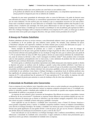 ● Eles poderiam mudar para outro produto um custo baixo ou sem nenhum custo.
● Os produtos da indústria não são diferenciados ou são padronizados, e os compradores representam uma
ameaça possível se integraram para trás na indústria do vendedor.
Dispondo de uma maior quantidade de informações sobre os custos do fabricante e do poder da Internet como
uma alternativa de compra e distribuição, os consumidores aparentemente estão aumentando o seu poder de negocia-
ção em várias indústrias. Um dos motivos para essa mudança é que os compradores incorrem em um custo pratica-
mente nulo se decidirem comprar de outro fabricante ou revendedor. Essas realidades também estão forçando as com-
panhias aéreas a mudarem suas estratégias. Há muito pouca diferenciação no setor de viagens aéreas e os custos de
mudança são muito baixos. À medida que vai ocorrendo a consolidação no setor de telefonia, pela aquisição da ATT e
MCI (Ver o Enfoque Estratégico sobre as empresas de telefonia versus empresas de TV a cabo), se estima que os clientes
comerciais terão menos poder para assegurar descontos, visto que existem menos prestadores de serviços104.
A Ameaça de Produtos Substitutos
Produtos substitutos são bens ou serviços externos a uma determinada indústria (setor), que executam funções iguais
ou semelhantes às de um produto que uma indústria (setor) produz. Por exemplo, como substituto do açúcar,
o NutraSweet (adoçante com aspartame) estabelece um limite máximo para os preços dos fabricantes de açúcar – o
NutraSweet e o açúcar exercem a mesma função, embora com características diferentes.
Outros exemplos de substitutos de produtos são o e-mail e o aparelho de fax ao invés de entregas de
correspondências de um dia para outro, garrafas de plástico no lugar de garrafas de vidro e chá no lugar de café. As edi-
toras de jornais sofreram uma queda gradativa na sua circulação ao longo dos anos, que se acelerou para uma perda de
1 a 3% no semestre findo em março de 2005. Essas quedas se devem aos canais notícias substitutos de, incluindo Inter-
net, canais de notícias na televisão a cabo, e-mail e mensagens via telefone celular105. Esses produtos estão se tornando
cada vez mais populares, principalmente entre os mais jovens, e como substitutos de produtos eles têm um potencial
significativo para continuar diminuindo a circulação geral de jornais.
Em termos gerais, os substitutos de produtos representam uma sólida ameaça para uma empresa quando os clientes
se deparam com pouco ou nenhum custo de mudança e quando o preço desse produto substituto é mais baixo ou
quando sua qualidade e capacidade de desempenho são iguais ou maiores do que as do produto concorrente. Diferenciar
um produto em dimensões que os clientes valorizam (tais como preço, qualidade, serviço, pós-venda e localidade) reduz
a atratividade de um substituto. Como ilustra o Enfoque Estratégico, as operadoras locais de telefonia perderam uma
base significativa de assinantes para empresas de TV a cabo que oferecem serviços de telefonia. Da mesma maneira, as
empresas de TV a cabo perderam base de assinantes de TV para operadoras de TV por satélite. As empresas vêm utili-
zando a abordagem de pacotes para aumentar os custos de mudança a fim de evitar essas substituições.
A Intensidade da Rivalidade entre Concorrentes
Como as empresas de uma indústria (setor) dependem umas das outras, as ações tomadas por uma geralmente provo-
cam reações competitivas. Em várias indústrias (setores) as empresas competem ativamente entre si. A rivalidade com-
petitiva se intensifica quando é desafiada pelas medidas de um concorrente ou quando uma empresa reconhece uma
oportunidade de melhorar a sua posição no mercado.
As empresas de uma indústria (setor) raramente são homogêneas. Elas diferem em recursos e capacidades e tentam
se diferenciar de seus concorrentes106. Geralmente as empresas tentam diferenciar seus produtos daquilo que seus con-
correntes oferecem, de maneira que os clientes as valorizem e que elas tenham vantagem competitiva. Entre as dimen-
sões visíveis nas quais a rivalidade se baseia estão preço, qualidade e inovações.
Como explicado no caso de abertura, a rivalidade entre concorrentes, como a United, US Airways, American e
outras grandes companhias aéreas, é intensa. A rivalidade competitiva também é intensa na indústria automobilística,
como descrito no Enfoque Estratégico. Na verdade, a rivalidade é tão intensa que tanto a General Motors quanto a Ford
tiveram uma queda significativa em seus ganhos devido a cortes de preços, que, por sua vez, levaram a classificação de
suas dívidas abaixo da classificação de investimento ou para o nível de alto risco107.
Como está indicado no Caso de Abertura e no Enfoque Estratégico sobre a indústria automobilística, vários fatores
influenciam a intensidade da rivalidade entre concorrentes. A seguir analisamos os fatores mais proeminentes que a
experiência mostra que afetam a intensidade da rivalidade entre as empresas.
Capítulo 2 | O Ambiente Externo: Oportunidades, Ameaças, Competição na Indústria e Análise dos Concorrentes 53
CapHITT02.qxd 21.09.07 17:42 Page 53
 