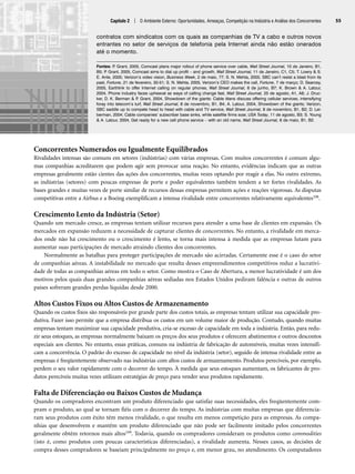 Capítulo 2 | O Ambiente Externo: Oportunidades, Ameaças, Competição na Indústria e Análise dos Concorrentes 55
Concorrentes Numerados ou Igualmente Equilibrados
Rivalidades intensas são comuns em setores (indústrias) com várias empresas. Com muitos concorrentes é comum algu-
mas companhias acreditarem que podem agir sem provocar uma reação. No entanto, evidências indicam que as outras
empresas geralmente estão cientes das ações dos concorrentes, muitas vezes optando por reagir a elas. No outro extremo,
as indústrias (setores) com poucas empresas de porte e poder equivalentes também tendem a ter fortes rivalidades. As
bases grandes e muitas vezes de porte similar de recursos dessas empresas permitem ações e reações vigorosas. As disputas
competitivas entre a Airbus e a Boeing exemplificam a intensa rivalidade entre concorrentes relativamente equivalentes108.
Crescimento Lento da Indústria (Setor)
Quando um mercado cresce, as empresas tentam utilizar recursos para atender a uma base de clientes em expansão. Os
mercados em expansão reduzem a necessidade de capturar clientes de concorrentes. No entanto, a rivalidade em merca-
dos onde não há crescimento ou o crescimento é lento, se torna mais intensa à medida que as empresas lutam para
aumentar suas participações de mercado atraindo clientes dos concorrentes.
Normalmente as batalhas para proteger participações de mercado são acirradas. Certamente esse é o caso do setor
de companhias aéreas. A instabilidade no mercado que resulta desses empreendimentos competitivos reduz a lucrativi-
dade de todas as companhias aéreas em todo o setor. Como mostra o Caso de Abertura, a menor lucratividade é um dos
motivos pelos quais duas grandes companhias aéreas sediadas nos Estados Unidos pediram falência e outras de outros
países sofreram grandes perdas líquidas desde 2000.
Altos Custos Fixos ou Altos Custos de Armazenamento
Quando os custos fixos são responsáveis por grande parte dos custos totais, as empresas tentam utilizar sua capacidade pro-
dutiva. Fazer isso permite que a empresa distribua os custos em um volume maior de produção. Contudo, quando muitas
empresas tentam maximizar sua capacidade produtiva, cria-se excesso de capacidade em toda a indústria. Então, para redu-
zir seus estoques, as empresas normalmente baixam os preços dos seus produtos e oferecem abatimentos e outros descontos
especiais aos clientes. No entanto, essas práticas, comuns na indústria de fabricação de automóveis, muitas vezes intensifi-
cam a concorrência. O padrão do excesso de capacidade no nível da indústria (setor), seguido de intensa rivalidade entre as
empresas é freqüentemente observado nas indústrias com altos custos de armazenamento. Produtos perecíveis, por exemplo,
perdem o seu valor rapidamente com o decorrer do tempo. À medida que seus estoques aumentam, os fabricantes de pro-
dutos perecíveis muitas vezes utilizam estratégias de preço para vender seus produtos rapidamente.
Falta de Diferenciação ou Baixos Custos de Mudança
Quando os compradores encontram um produto diferenciado que satisfaz suas necessidades, eles freqüentemente com-
pram o produto, ao qual se tornam fiéis com o decorrer do tempo. As indústrias com muitas empresas que diferencia-
ram seus produtos com êxito têm menos rivalidade, o que resulta em menos competição para as empresas. As compa-
nhias que desenvolvem e mantêm um produto diferenciado que não pode ser facilmente imitado pelos concorrentes
geralmente obtêm retornos mais altos109. Todavia, quando os compradores consideram os produtos como commodities
(isto é, como produtos com poucas características diferenciadas), a rivalidade aumenta. Nesses casos, as decisões de
compra desses compradores se baseiam principalmente no preço e, em menor grau, no atendimento. Os computadores
contratos com sindicatos com os quais as companhias de TV a cabo e outros novos
entrantes no setor de serviços de telefonia pela Internet ainda não estão onerados
até o momento.
Fontes: P
. Grant, 2005, Comcast plans major rollout of phone service over cable, Wall Street Journal, 10 de Janeiro, B1,
B5; P
. Grant, 2005, Comcast aims to dial up profit – and growth, Wall Street Journal, 11 de Janeiro, C1, C5; T. Lowry  S.
E. Ante, 2005; Verizon’s video vision, Business Week, 2 de maio, 77; S. N. Mehta, 2005, SBC can’t resist a blast from its
past, Fortune, 21 de fevereiro, 30-51; S. N. Mehta, 2005, Verizon’s CEO makes the call, Fortune, 7 de março; D. Searcey,
2005, Earthlink to offer Internet calling on regular phones, Wall Street Journal, 6 de junho, B7; K. Brown  A. Latour,
2004, Phone industry faces upheaval as ways of calling change fast, Wall Street Journal, 25 de agosto, A1, A8; J. Druc-
ker, D. K. Berman  P
. Grant, 2004, Showdown of the giants: Cable titans discuss offering cellular services, intensifying
foray into telecom’s turf, Wall Street Journal, 8 de novembro, B1, B4; A. Latour, 2004, Showdown of the giants; Verizon,
SBC saddle up to compete head to head with cable and TV service, Wall Street Journal, 8 de novembro, B1, B2; D. Lei-
berman, 2004; Cable companies’ subscriber base sinks, while satellite firms soar, USA Today, 11 de agosto, B3; S. Young
 A. Latour, 2004, Get ready for a new cell phone service – with an old name, Wall Street Journal, 6 de maio, B1, B2.
CapHITT02.qxd 21.09.07 17:42 Page 55
 