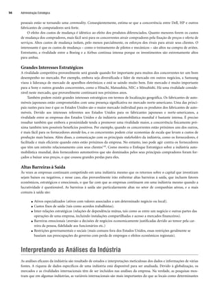 Administração Estratégica
56
pessoais estão se tornando uma commodity. Conseqüentemente, estima-se que a concorrência entre Dell, HP e outros
fabricantes de computadores será forte.
O efeito dos custos de mudança é idêntico ao efeito dos produtos diferenciados. Quanto menores forem os custos
de mudança dos compradores, mais fácil será para os concorrentes atrair compradores pela fixação de preços e oferta de
serviços. Altos custos de mudança isolam, pelo menos parcialmente, os esforços dos rivais para atrair seus clientes. O
interessante é que os custos de mudança – como o treinamento de pilotos e mecânicos – são altos na compra de aviões.
Entretanto, a rivalidade entre a Boeing e a Airbus continua intensa porque os investimentos são extremamente altos
para ambas.
Grandes Interesses Estratégicos
A rivalidade competitiva provavelmente será grande quando for importante para muitos dos concorrentes ter um bom
desempenho no mercado. Por exemplo, embora seja diversificada e líder de mercado em outros negócios, a Samsung
visou à liderança de mercado de aparelhos eletrônicos e está se saindo muito bem. Este mercado é muito importante
para a Sony e outros grandes concorrentes, como a Hitachi, Matsushita, NEC e Mitsubishi. Há uma rivalidade conside-
rável neste mercado, que provavelmente continuará nos próximos anos.
Também podem existir grandes interesses estratégicos em termos de localização geográfica. Os fabricantes de auto-
móveis japoneses estão comprometidos com uma presença significativa no mercado norte-americano. Uma das princi-
pais razões para isso é que os Estados Unidos são o maior mercado individual para os produtos dos fabricantes de auto-
móveis. Devido aos interesses referentes aos Estados Unidos para os fabricantes japoneses e norte-americanos, a
rivalidade entre as empresas dos Estados Unidos e da indústria automobilística mundial é bastante intensa. É preciso
ressaltar também que embora a proximidade tenda a promover uma rivalidade maior, a concorrência fisicamente pró-
xima também tem possíveis benefícios positivos. Por exemplo, quando os concorrentes estão próximos uns dos outros,
é mais fácil para os fornecedores atendê-los, e os concorrentes podem criar economias de escala que levam a custos de
produção mais baixos. Além disso, a comunicação com os principais stakeholders da indústria, como os fornecedores, é
facilitada e mais eficiente quando estes estão próximos da empresa. No entanto, isso pode agir contra os fornecedores
que têm um estreito relacionamento com seus clientes110. Como mostra o Enfoque Estratégico sobre a indústria auto-
mobilística mundial, dois fornecedores automotivos que são dominados pelos seus principais compradores foram for-
çados a baixar seus preços, o que cousou grandes perdas para eles.
Altas Barreiras à Saída
Às vezes as empresas continuam competindo em uma indústria mesmo que os retornos sobre o capital que investiram
sejam baixos ou negativos, e nesse caso, elas provavelmente irão enfrentar altas barreiras à saída, que incluem fatores
econômicos, estratégicos e emocionais, o que faz com que as empresas continuem em uma indústria mesmo quando a
lucratividade é questionável. As barreiras à saída são particularmente altas no setor de companhias aéreas, e a mais
comuns à saída são:
● Ativos especializados (ativos com valores associados a um determinado negócio ou local).
● Custos fixos de saída (tais como acordos trabalhistas).
● Inter-relações estratégicas (relações de dependência mútua, tais como as entre um negócio e outras partes das
operações de uma empresa, incluindo instalações compartilhadas e acesso a mercados financeiros).
● Barreiras emocionais (aversão a decisões de negócios economicamente justificadas devido ao temor pela car-
reira da pessoa, fidelidade aos funcionários etc.)
● Restrições governamentais e sociais (mais comuns fora dos Estados Unidos, essas restrições geralmente se
baseiam nas preocupações do governo com perda de empregos e efeitos econômicos regionais).
Interpretando as Análises da Indústria
As análises eficazes da indústria são resultado de estudos e interpretações meticulosas dos dados e informações de várias
fontes. A riqueza de dados específicos de uma indústria está disponível para ser analisada. Devido à globalização, os
mercados e as rivalidades internacionais têm de ser incluídos nas análises da empresa. Na verdade, as pesquisas mos-
tram que em algumas indústrias, as variáveis internacionais são mais importantes do que as locais como determinantes
CapHITT02.qxd 21.09.07 17:42 Page 56
 