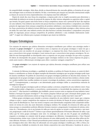 Capítulo 2 | O Ambiente Externo: Oportunidades, Ameaças, Competição na Indústria e Análise dos Concorrentes 57
da competitividade estratégica. Além disso, devido ao desenvolvimento dos mercados globais, as fronteiras de um país
não restringem mais as estruturas da indústria. De fato, o movimento para atuação nos mercados internacionais amplia
as chances de sucesso de novos empreendimentos e de empresas mais bem edificadas111.
Depois do estudo das cinco forças da competição, a empresa pode criar os insights necessários para determinar a
atratividade da indústria em termos do potencial da empresa de obter retornos adequados ou superiores sobre o capital
que investiu. Em geral, quanto mais fortes forem as forças competitivas, menor será o potencial de lucro das empresas
em uma indústria. Uma indústria não atrativa tem poucas barreiras à entrada, fornecedores e compradores com sólidas
posições de negociação, fortes ameaças competitivas de produtos substitutos e uma intensa rivalidade entre concorren-
tes. Essas características da indústria tornam difícil para as empresas competitividade estratégica e obter retornos acima
da média. Por outro lado, uma indústria atrativa tem altas barreiras à entrada, fornecedores e compradores com pouco
poder de negociação, poucas ameaças competitivas de produtos substitutos e uma rivalidade relativamente mode-
rada112. A seguir nos voltamos para os grupos estratégicos que atuam nas indústrias.
Grupos Estratégicos
Um conjunto de empresas que enfatiza dimensões estratégicas semelhantes para utilizar uma estratégia similar é
chamado de grupo estratégico113. A concorrência entre as empresas em um grupo estratégico é maior do que a
concorrência entre um membro de um grupo estratégico e as empresas fora deste. Outra maneira de dizer isso é
que a concorrência intra-grupo estratégico é mais intensa do que a concorrência inter-grupos estratégicos. Na ver-
dade há mais heterogeneidade no desempenho entre as empresas em um grupo estratégico do que entre os grupos.
Os líderes de desempenho dos grupos conseguem seguir estratégias similares às das outras empresas do grupo e,
ainda assim manter a diferenciação estratégica para obter e sustentar vantagem competitiva114.
Um grupo estratégico é um conjunto de empresas que enfatiza dimensões estratégicas semelhantes para utilizar uma
estratégia similar
A extensão da liderança tecnológica, a qualidade do produto, as políticas de fixação de preços, os canais de distri-
buição e o atendimento ao cliente são alguns exemplos das dimensões estratégicas que um grupo estratégico pode tratar
de maneira semelhante. Os padrões de concorrência nos grupos estratégicos poderiam ser descritos desta maneira: As
organizações de um grupo estratégico ocupam posições similares no mercado, oferecem bens similares a clientes simila-
res e podem também fazer escolhas similares no tocante à tecnologia de produção e outras características organizacio-
nais115. Conseqüentemente, a associação a um determinado grupo estratégico define as características essenciais da
estratégia da empresa116.
O conceito de grupos estratégicos pode ser útil para analisar a estrutura competitiva de uma indústria (setor). Essas
análises podem ajudar a diagnosticar a concorrência, o posicionamento e a lucratividade das empresas em uma indús-
tria (setor)117. Altas barreiras à mobilidade, alta rivalidade e poucos recursos entre as empresas de uma indústria (setor)
limitam a formação de grupos estratégicos118. No entanto, pesquisas indicam que após a formação destes grupos, seus
membros continuam relativamente estáveis ao longo do tempo, o que torna a análise mais fácil e mais útil119.
Utilizar grupos estratégicos para entender a estrutura competitiva de uma indústria (setor) requer que a empresa
coloque as ações e reações competitivas das empresas em termos de decisões de fixação de preços, qualidade do pro-
duto, canais de distribuição etc. Fazer isso mostra à empresa como determinadas companhias estão competindo similar-
mente em termos de como elas usam dimensões estratégicas similares. Por exemplo, há emissoras de rádios que são
únicas porque os consumidores preferem diferentes formatos musicais e programações (transmissão de notícias, entre-
vistas etc.). Normalmente, cria-se um formato de rádio por meio de opções no tocante a estilos musicais e não-musi-
cais, programação e estilo de locutor120. Estima-se que existam aproximadamente 30 formatos diferentes de rádio, o que
indica que há vários grupos estratégicos neste setor. As estratégias em cada um dos 30 grupos são semelhantes,
enquanto as estratégias no conjunto total de grupos estratégicos são diferentes. Conseqüentemente a Clear Channel
Communications, muitas vezes, é dona de várias emissoras em uma cidade grande, mas cada uma delas utiliza um for-
mato diferente. Portanto, a Clear Channel provavelmente possui emissoras atuando na maioria ou em todos os 30 gru-
pos estratégicos deste setor. Além disso, foi adicionado um novo grupo estratégico à medida que a XM e a Sirius cria-
ram uma intensa rivalidade na tentativa de atrair clientes corporativos tais como fabricantes e locadoras de carros, e
CapHITT02.qxd 21.09.07 17:42 Page 57
 