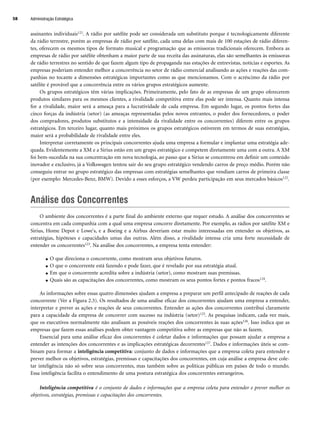 Administração Estratégica
58
assinantes individuais121. A rádio por satélite pode ser considerada um substituto porque é tecnologicamente diferente
da rádio terrestre, porém as empresas de rádio por satélite, cada uma delas com mais de 100 estações de rádio diferen-
tes, oferecem os mesmos tipos de formato musical e programação que as emissoras tradicionais oferecem. Embora as
empresas de rádio por satélite obtenham a maior parte de sua receita das assinaturas, elas são semelhantes às emissoras
de rádio terrestres no sentido de que fazem algum tipo de propaganda nas estações de entrevistas, notícias e esportes. As
empresas poderiam entender melhor a concorrência no setor de rádio comercial analisando as ações e reações das com-
panhias no tocante a dimensões estratégicas importantes como as que mencionamos. Com o acréscimo da rádio por
satélite é provável que a concorrência entre os vários grupos estratégicos aumente.
Os grupos estratégicos têm várias implicações. Primeiramente, pelo fato de as empresas de um grupo oferecerem
produtos similares para os mesmos clientes, a rivalidade competitiva entre elas pode ser intensa. Quanto mais intensa
for a rivalidade, maior será a ameaça para a lucratividade de cada empresa. Em segundo lugar, os pontos fortes das
cinco forças da indústria (setor) (as ameaças representadas pelos novos entrantes, o poder dos fornecedores, o poder
dos compradores, produtos substitutos e a intensidade da rivalidade entre os concorrentes) diferem entre os grupos
estratégicos. Em terceiro lugar, quanto mais próximos os grupos estratégicos estiverem em termos de suas estratégias,
maior será a probabilidade de rivalidade entre eles.
Interpretar corretamente os principais concorrentes ajuda uma empresa a formular e implantar uma estratégia ade-
quada. Evidentemente a XM e a Sirius estão em um grupo estratégico e competem diretamente uma com a outra. A XM
foi bem-sucedida na sua concentração em nova tecnologia, ao passo que a Sirius se concentrou em definir um conteúdo
inovador e exclusivo, já a Volkswagen tentou sair do seu grupo estratégico vendendo carros de preço médio. Porém não
conseguiu entrar no grupo estratégico das empresas com estratégias semelhantes que vendiam carros de primeira classe
(por exemplo: Mercedes-Benz, BMW). Devido a esses esforços, a VW perdeu participação em seus mercados básicos122.
Análise dos Concorrentes
O ambiente dos concorrentes é a parte final do ambiente externo que requer estudo. A análise dos concorrentes se
concentra em cada companhia com a qual uma empresa concorre diretamente. Por exemplo, as rádios por satélite XM e
Sirius, Home Depot e Lowe's, e a Boeing e a Airbus deveriam estar muito interessadas em entender os objetivos, as
estratégias, hipóteses e capacidades umas das outras. Além disso, a rivalidade intensa cria uma forte necessidade de
entender os concorrentes123. Na análise dos concorrentes, a empresa tenta entender:
● O que direciona o concorrente, como mostram seus objetivos futuros.
● O que o concorrente está fazendo e pode fazer, que é revelado por sua estratégia atual.
● Em que o concorrente acredita sobre a indústria (setor), como mostram suas premissas.
● Quais são as capacitações dos concorrentes, como mostram os seus pontos fortes e pontos fracos124.
As informações sobre essas quatro dimensões ajudam a empresa a preparar um perfil antecipado de reações de cada
concorrente (Ver a Figura 2.3). Os resultados de uma análise eficaz dos concorrentes ajudam uma empresa a entender,
interpretar e prever as ações e reações de seus concorrentes. Entender as ações dos concorrentes contribui claramente
para a capacidade da empresa de concorrer com sucesso na indústria (setor)125. As pesquisas indicam, cada vez mais,
que os executivos normalmente não analisam as possíveis reações dos concorrentes às suas ações126. Isso indica que as
empresas que fazem essas análises podem obter vantagem competitiva sobre as empresas que não as fazem.
Essencial para uma análise eficaz dos concorrentes é coletar dados e informações que possam ajudar a empresa a
entender as intenções dos concorrentes e as implicações estratégicas decorrentes127. Dados e informações úteis se com-
binam para formar a inteligência competitiva: conjunto de dados e informações que a empresa coleta para entender e
prever melhor os objetivos, estratégias, premissas e capacitações dos concorrentes, em cuja análise a empresa deve cole-
tar inteligência não só sobre seus concorrentes, mas também sobre as políticas públicas em países de todo o mundo.
Essa inteligência facilita o entendimento de uma postura estratégica dos concorrentes estrangeiros.
Inteligência competitiva é o conjunto de dados e informações que a empresa coleta para entender e prever melhor os
objetivos, estratégias, premissas e capacitações dos concorrentes.
CapHITT02.qxd 21.09.07 17:42 Page 58
 