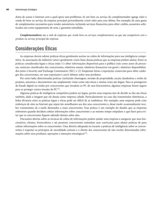 dutos de acesso à Internet com a qual opera sem problemas. Se um bem ou serviço do complementador agrega valor à
venda do bem ou serviço da empresa principal provavelmente criará valor para essa última. Por exemplo, há uma gama
de complementos necessários para vender automóveis, incluindo serviços financeiros para obter crédito, acessórios sofis-
ticados tais como equipamento de som, e garantias estendidas.
Complementadores são a rede de empresas que vende bens ou serviços complementares ou que são compatíveis com o
produto ou serviço principal da empresa.
Considerações Éticas
As empresas devem adotar práticas éticas geralmente aceitas na coleta de informações para sua inteligência compe-
titiva. As associações da indústria (setor) geralmente criam listas dessas práticas que as empresas podem adotar. Entre as
práticas consideradas legais e éticas estão (1) obter informações disponíveis para o público (tais como autos de proces-
sos, anúncios classificados dos concorrentes, relatórios anuais, relatórios financeiros em geral e relatórios disponibiliza-
dos junto à Security and Exchange Commission (SEC) e (2) freqüentar feiras e exposições comerciais para obter catálo-
gos dos concorrentes, ver suas exposições e ouvir debates sobre seus produtos.
Por outro lado, determinadas práticas (incluindo chantagem, invasão de propriedade, escuta clandestina e roubo de
projetos, amostras e documentos) são amplamente vistas como não-éticas e muitas vezes são ilegais. Para se protegerem
de fraude digital ou roubo por concorrentes que invadem os PC de seus funcionários, algumas empresas fazem seguro
para se proteger contra invasão de PC131.
Algumas práticas de inteligência competitiva podem ser legais, porém uma empresa tem de decidir se elas são éticas
também, dada a imagem que ela deseja como empresa cidadã. Particularmente no caso das transmissões eletrônicas, a
linha divisória entre as práticas legais e éticas pode ser difícil de se estabelecer. Por exemplo, uma empresa pode criar
endereços de sites na Internet que sejam tão semelhantes aos dos seus concorrentes e, desse modo ocasionalmente rece-
ber transmissões de e-mails destinados a esses concorrentes. Essa prática é um exemplo do desafio que as empresas
enfrentam quando decidem coletar informações sobre concorrentes e ao mesmo tempo estipulam o que fazer para evi-
tar que os concorrentes fiquem sabendo demais sobre elas.
Discussões abertas sobre as técnicas de coleta de informações podem ajudar uma empresa a assegurar que seus fun-
cionários, clientes, fornecedores e até possíveis concorrentes entendam suas convicções para adotar práticas de para
coletar informações sobre os concorrentes. Uma diretriz adequada no tocante a práticas de inteligência sobre os concor-
rentes é respeitar os princípios de moralidade comum e o direito dos concorrentes de não revelar determinadas infor-
mações sobre seus produtos, operações e intenções estratégicas132.
Administração Estratégica
60
CapHITT02.qxd 21.09.07 17:42 Page 60
 