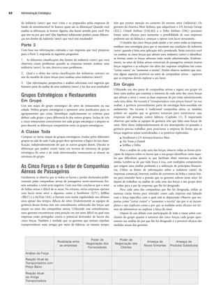 da indústria (setor) que você criou e os preparados pelas empresas de
fundo de investimentos? Se houver, quais são as diferenças? Quando você
analisa as diferenças, se houver alguma, elas fazem sentido para você? Por
que sim ou por que não? Que hipóteses subjacentes podem causar diferen-
ças nos limites da indústria (setor) que você está estudando?
Parte 3
Com base nas informações coletadas e nas respostas que você preparou
para a Parte 2, responda às seguintes perguntas:
1. As diferentes classificações dos limites da indústria (setor) que você
observou criam problemas quando as empresas tentam analisar uma
indústria (setor). Se sim, descreva esses problemas.
2. Qual é o efeito das várias classificações das indústrias (setores) no
uso do modelo de cinco forças para analisar uma indústria (setor)?
3. Que informações, perspectivas e análises adicionais você sugeriria que
fizessem parte da análise de uma indústria (setor) à luz dos seus resultados?
Grupos Estratégicos e Restaurantes
Em Grupo
Crie um mapa do grupo estratégico do setor de restaurantes na sua
cidade. Defina grupos estratégicos e apresente uma justificativa para os
agrupamentos que criou. Identifique explicitamente os critérios para
definir cada grupo e para diferenciá-lo dos outros grupos. Inclua de três
a cinco restaurantes concorrentes em cada grupo estratégico e prepare-se
para discutir as diferenças competitivas entre os grupos estratégicos.
A Classe Toda
Compare os vários mapas de grupos estratégicos criados pelos diferentes
grupos na sala de aula. Cada grupo deve apresentar a lógica da sua classi-
ficação, independentemente do que os outros grupos dizem. Discuta as
diferenças que podem existir tanto em termos de estrutura de grupo
estratégico do setor e de onde determinados restaurantes se situam na
estrutura do grupo.
As Cinco Forças e o Setor de Companhias
Aéreas de Passageiros
Geralmente se observa que se todos os lucros e perdas declarados publi-
camente pelas companhias aéreas de passageiros norte-americanas fos-
sem somados, o total seria negativo. Com esse fato conclui-se que o setor
de linhas aéreas é difícil de se atuar. No entanto, várias empresas operam
com lucro nesse setor e algumas, como a Southwest (LUV), JetBlue
(JBLU) e a AirTran (AA), o fizeram com muita regularidade nos últimos
anos apesar dos tempos difíceis do setor. Evidentemente as equipes de
gerência dessas firmas têm um entendimento sofisticado das forças que
atuam no setor das companhias aéreas. Utilizando esse entendimento,
esses gerentes encontraram uma posição em um setor difícil na qual suas
empresas estão protegidas contra o potencial destruidor de lucros das
cinco forças. Também é verdade que os gerentes que tentam expulsar
transportadoras mais antigas por meio da falência, ao mesmo tempo,
têm que prestar atenção no contexto do mesmo setor (indústria). Os
gerentes da America West Airlines, que adquiriram o US Airways Group
(LLC), United Airlines (UALAQ) e a Delta Airlines (DAL) precisam
tomar ações eficazes para aumentar a possibilidade de suas empresas
poderem sair da falência e começar a operar com lucro novamente.
O modelo das cinco forças pode ajudar a ver como todas as empresas
moldam suas estratégias para que se encaixem nas condições da indústria
(setor) quando é feita uma aplicação útil e ponderada. Neste exercício você
vai analisar as cinco forças que afetam uma indústria (setor) e identificar
as formas como as forças adversas estão sendo administradas. Evidente-
mente, no setor de linhas aéreas comerciais de passageiros existem muitas
forças negativas e as soluções vão além das respostas simplistas tais como
cortar custos ou aumentar a receita. Porém observe também que exis-
tem alguns aspectos positivos no setor de companhias aéreas – aspectos
que as empresas devem explorar a seu favor.
Em Grupo
Utilizando um dos pares de companhias aéreas a seguir, seu grupo irá
fazer uma análise que examine a natureza de cada uma das cinco forças
que afetam o setor e como as duas empresas do par estão administrando
cada uma delas. No tocante à transportadora com preços baixos na sua
análise, a gerência provavelmente parte da estratégia bem-sucedida em
andamento. No tocante à tradicional companhia aérea, as medidas
podem ser aquelas que os gerentes tomaram para reestruturar suas
empresas sob proteção contra falência (Capítulo 11). É importante
observar que todas as equipes de gerência têm que lidar com forças do
setor. Além disso, independentemente de seu desempenho no passado, a
gerência precisa trabalhar para posicionar a empresa de forma que as
forças negativas sejam neutralizadas, e as positivas exploradas.
● Southwest e US Airways/America West
● Air Train e United
● JetBlue e Delta
Para a análise de cada uma das forças, observe todas as fontes prin-
cipais de impacto sobre os lucros que o seu grupo identificar, tanto aque-
las que dificultam quanto as que facilitam obter retornos acima da
média. Lembre-se de que toda força é rica, com múltiplos componentes
que exigem uma análise profunda e a utilização de princípios financei-
ros. Utilize as fontes de informações sobre a indústria (setor) da
imprensa comercial, Internet, análise de corretores da bolsa e outras fon-
tes para entender bem a pressão que os gerentes sofrem neste setor. Só
depois de trabalhar na análise de cada uma das forças o seu grupo deve
se voltar para o par de empresas que lhe foi designado.
Para cada uma das companhias que lhe foi designada, utilize as
mesmas várias fontes para entender como cada empresa está lidando
com a força específica com a qual está se deparando. Observe que res-
postas como cortar custos e aumentar a receita são por si só incom-
pletas e não explicam como e por que as medidas serão eficazes em ter-
mos de administrar ou explorar a força do setor.
Depois de um debate com participação de toda a classe sobre con-
clusões do grupo quanto à natureza das cinco forças, cada grupo apre-
sentará sua análise do par que lhe foi designado e a provável eficácia das
medidas atuais dos gerentes.
Administração Estratégica
62
Rivalidade entre
as empresas
Poder de
Negociação dos
Fornecedores
Poder de
Negociação dos
Clientes
Ameaça de
Novos Entrantes
Ameaça de
Produtos Substitutos
Análise da Força
Reação Atual da
Transportadora com
Preço Baixo
Reação Atual
da Antiga
Transportadora
CapHITT02.qxd 21.09.07 17:42 Page 62
 