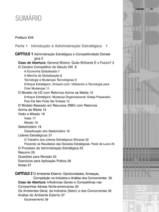 VII
SUMÁRIO
Prefácio XVII
Parte 1 Introdução à Administração Estratégica 1
CAPÍTULO 1 Administração Estratégica e Competitividade Estraté-
gica 2
Caso de Abertura: General Motors: Quão Brilhante É o Futuro? 3
O Cenário Competitivo do Século XXI 6
A Economia Globalizada 7
A Marcha da Globalização 8
Tecnologia e Mudanças Tecnológicas 9
Enfoque Estratégico: Amazon.com: Utilizando a Tecnologia para
Criar Mudanças 11
O Modelo de I/O com Retornos Acima da Média 12
Enfoque Estratégico: Mudança Organizacional: Esteja Preparado,
Pois Ela Não Pode Ser Evitada 13
O Modelo Baseado em Recursos (RBV) com Retornos
Acima da Média 15
Visão e Missão 16
Visão 17
Missão 18
Stakeholders 19
Classificação dos Stakeholders 19
Líderes Estratégicos 21
O Trabalho dos Líderes Estratégicos Eficazes 22
Prevendo os Resultados das Decisões Estratégicas: Pools de Lucro 23
O Processo de Administração Estratégica 23
Resumo 25
Questões para Revisão 25
Exercícios para Aplicação Prática 26
Notas 27
CAPÍTULO 2 O Ambiente Externo: Oportunidades, Ameaças,
Competição na Indústria e Análise dos Concorrentes 32
Caso de Abertura: Influências Gerais e Competitivas nas
Companhias Aéreas Norte-americanas 33
Os Ambientes Geral, da Indústria (Setor) e dos Concorrentes 35
Análise do Ambiente Externo 37
Escaneamento 38
SUMÁRIO
CapHITTIniciais.qxd 25.09.07 18:27 Page VII
 