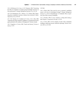 125. G. McNamara, R. A. Luce, e G. H. Tompson, 2002, “Examining
the effect of complexity in strategic group knowledge structures on
firm performance”, Strategic Management Journal, 23: p. 153-170.
126. D. B. Montgomery, M. C. Moore, e J. E. Urbany, 2005, “Reaso-
ning about competitive reactions: evidence from executives”, Marke-
ting Science, 24: p. 138-149.
127. P. M. Norman, R. D. Ireland, K. W. Artz, e M. A. Hitt, 2000,
“Acquiring and using competitive intelligence in entrepreneurial teams,
paper presented at the Academy of Management”, Toronto, Canada.
128. F. Vogelstein e P. Lewis, 2005, “Search and destroy”, Fortune, 2
maio, p. 73-79.
129. Ibid.
130. A. Afuah, 2000, “How much do your co-opetitors’ capabilities
matter in the face of technological change?” Strategic Management
Journal, 21: p. 387-A; Brandenburger e B. Nalebuff, 1996, Co-opeti-
tion, Nova York: Currency Doubleday.
131. V. Drucker, 1999, “Is your computer a sitting duck during a
deal? Mergers  Acquisitions, jul.-ago., p. 25-28.
132. A. Crane, 2005, “In the company of spies: when competitive
intelligence gathering becomes industrial espionage”, Business Hori-
zons, 48(3): p. 233-240.
Capítulo 2 | O Ambiente Externo: Oportunidades, Ameaças, Competição na Indústria e Análise dos Concorrentes 67
CapHITT02.qxd 21.09.07 17:42 Page 67
 