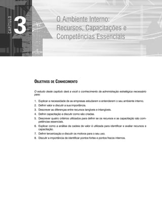 O Ambiente Interno:
Recursos, Capacitações e
Competências Essenciais
3
C
A
P
Í
T
U
LO
OBJETIVOS DE CONHECIMENTO
O estudo deste capítulo dará a você o conhecimento da administração estratégica necessário
para:
1. Explicar a necessidade de as empresas estudarem e entenderem o seu ambiente interno.
2. Definir valor e discutir a sua importância.
3. Descrever as diferenças entre recursos tangíveis e intangíveis.
4. Definir capacitação e discutir como são criadas.
5. Descrever quatro critérios utilizados para definir se os recursos e as capacitação são com-
petências essenciais.
6. Explicar como a análise da cadeia de valor é utilizada para identificar e avaliar recursos e
capacitação.
7. Definir terceirização e discutir os motivos para o seu uso.
8. Discutir a importância de identificar pontos fortes e pontos fracos internos.
CapHITT03.qxd 21.09.07 17:47 Page 68
 