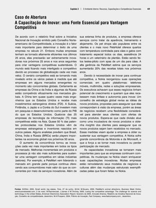 Capítulo 3 | O Ambiente Interno: Recursos, Capacitações e Competências Essenciais 69
Caso de Abertura
A Capacitação de Inovar: uma Fonte Essencial para Vantagem
Competitiva
Fontes: M.Elliot, 2005, Small world, big stakes, Time, 27 de junho, 30-34; M.Souers, 2005, PetsMart’s animal attractions, Business Week Online,
www.businessweek.com, 3 de maio; M.Kazmierczak, J.James e W.T.Archey, 2005; Losing the competitive advantage: The challenge for science and
technology in the United States,.American Electronics Association Report, fevereiro de 2004, Innovate America, Relatório da Iniciativa Nacional de Inova-
ção, Conselho de competitividade, dezembro; M.A.Prospero, 2004, Prêmio de Inovação, Fast Company, www.fastcompany.com., dezembro.
De acordo com o relatório final sobre a Iniciativa
Nacional de Inovação emitido pelo Conselho Norte-
americano de Competitividade, a inovação é o fator
mais importante para determinar o êxito de uma
empresa no século 21. Embora muitas empresas
tenham se tornado altamente eficientes nos últimos
25 anos, elas precisarão ser extremamente inova-
doras nos próximos 25 anos e nos anos seguintes
para criar vantagens competitivas sustentáveis. O
mundo está ficando mais interligado e competitivo
devido ao processo de globalização cada vez mais
veloz. O cenário competitivo está se tornando mais
nivelado entre os vários países à medida que até
empresas em alguns mercados emergentes no
momento são concorrentes globais. Certamente as
empresas da China e da Índia e algumas da Rússia
estão competindo eficazmente nos mercados glo-
bais. A China tem quase quatro vezes mais enge-
nheiros que os Estados Unidos e recebe mais
investimentos estrangeiros diretos (FDI). A Suécia,
Finlândia, o Japão e a Coréia do Sul investem mais
em pesquisa e desenvolvimento como parte do PIB
do que os Estados Unidos. Quatorze das 25
empresas de tecnologia da informação (TI) mais
competitivas estão na Ásia. Quase 50 % das paten-
tes protocoladas nos Estados Unidos vêm de
empresas estrangeiras e inventores nascidos em
outros países. Alguns analistas prevêem que Brasil,
China, Índia e Rússia (BRICs) serão players impor-
tantes na economia global nos próximos 50 anos.
O aumento da concorrência tornou as inova-
ções cada vez mais importantes em todos os tipos
de mercado. Melhorias incrementais em produtos e
processos já não são mais suficientes para susten-
tar uma vantagem competitiva em várias indústrias
(setores). Por exemplo, a PetsMart vem liderando o
mercado em grande parte porque continua ofere-
cendo aos consumidores mais valor do que os con-
correntes por meio de serviços inovadores. Além de
sua extensa linha de produtos, a empresa oferece
serviços como tratar da aparência, treinamento e
alojamento. Os pet shops são populares entre os
clientes e o mais novo PetsHotel oferece quartos
com temperatura controlada para cães e gatos com
tratamento especial todos os dias, assistência 24
horas e um veterinário de plantão. Estão sendo fei-
tos testes-piloto com spas de um dia para cães. A
alta gerência da PetsMart estima que os serviços
aumentarão 20% das receitas totais nos próximos
anos.
Devido à necessidade de inovar para continuar
competitiva, a Nokia reorganizou suas operações
comerciais em quatro plataformas: telefones
móveis, multimídia, redes e soluções empresariais.
Os executivos achavam que esses negócios tinham
potencial de crescimento e queriam que eles rece-
bessem mais ênfase e autonomia para inovar. Um
conselho de estratégia global revisa as idéias de
novos produtos, propostas para assegurar que elas
correspondam à visão da empresa, porém as áreas
de negócios recebem uma flexibilidade considerá-
vel para atender seus clientes com ofertas de
novos produtos. Espera-se que cada divisão atue
como uma incubadora de novos produtos e obte-
nha insights dos clientes para assegurar que os
novos produtos sejam bem recebidos no mercado.
Essas medidas visam ajudar a empresa a obter ou
sustentar sua vantagem competitiva. A Nokia sofre
grande concorrência da Motorola e da Microsoft, o
que a força a se tornar mais inovadora ou perder
participação de mercado.
As capacidades inovadoras se tornaram mais
importantes para que as empresas continuem com-
petitivas. As mudanças na Nokia visam enriquecer
suas capacitações inovadoras. Muitas empresas
estão remodelando seus modelos de negócios e
culturas além das mudanças estruturais exemplifi-
cadas pelas que foram feitas na Nokia.
CapHITT03.qxd 21.09.07 17:47 Page 69
 