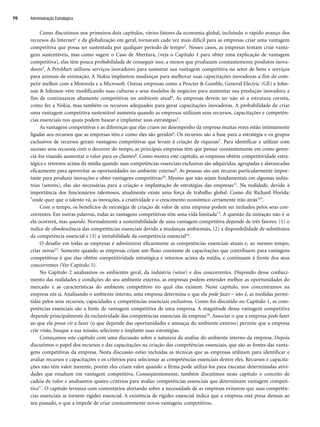 Como discutimos nos primeiros dois capítulos, vários fatores da economia global, incluindo o rápido avanço dos
recursos da Internet1 e da globalização em geral, tornaram cada vez mais difícil para as empresas criar uma vantagem
competitiva que possa ser sustentada por qualquer período de tempo2. Nesses casos, as empresas tentam criar vanta-
gens sustentáveis, mas como sugere o Caso de Abertura, (veja o Capítulo 1 para obter uma explicação de vantagem
competitiva), elas têm pouca probabilidade de conseguir isso, a menos que produzam constantemente produtos inova-
dores3. A PetsMart utilizou serviços inovadores para sustentar sua vantagem competitiva no setor de bens e serviços
para animais de estimação. A Nokia implantou mudanças para melhorar suas capacitações inovadoras a fim de com-
petir melhor com a Motorola e a Microsoft. Outras empresas como a Procter  Gamble, General Electric (GE) e John-
son  Johnson vêm modificando suas culturas e seus modelos de negócios para aumentar sua produção inovadora a
fim de continuarem altamente competitivas no ambiente atual4. As empresas devem ter não só a estrutura correta,
como fez a Nokia, mas também os recursos adequados para gerar capacitações inovadoras. A probabilidade de criar
uma vantagem competitiva sustentável aumenta quando as empresas utilizam seus recursos, capacitações e competên-
cias essenciais nos quais podem basear e implantar suas estratégias5.
As vantagens competitivas e as diferenças que elas criam no desempenho da empresa muitas vezes estão intimamente
ligadas aos recursos que as empresas têm e como eles são geridos6. Os recursos são a base para a estratégia e os grupos
exclusivos de recursos geram vantagens competitivas que levam à criação de riquezas7. Para identificar e utilizar com
sucesso seus recursos com o decorrer do tempo, as principais empresas têm que pensar constantemente em como geren-
ciá-los visando aumentar o valor para os clientes8. Como mostra este capítulo, as empresas obtêm competitividade estra-
tégica e retornos acima da média quando suas competências essenciais exclusivas são adquiridas, agrupadas e alavancadas
eficazmente para aproveitar as oportunidades no ambiente externo9. As pessoas são um recurso particularmente impor-
tante para produzir inovações e obter vantagens competitivas10. Mesmo que não sejam fundamentais em algumas indús-
trias (setores), elas são necessárias para a criação e implantação de estratégias das empresas11. Na realidade, devido à
importância dos funcionários talentosos, atualmente existe uma força de trabalho global. Como diz Richard Florida:
onde quer que o talento vá, as inovações, a criatividade e o crescimento econômico certamente irão atrás12.
Com o tempo, os benefícios de estratégia de criação de valor de uma empresa podem ser imitados pelos seus con-
correntes. Em outras palavras, todas as vantagens competitivas têm uma vida limitada13. A questão da imitação não é se
ela ocorrerá, mas quando. Normalmente a sustentabilidade de uma vantagem competitiva depende de três fatores: (1) o
índice de obsolescência das competências essenciais devido a mudanças ambientais, (2) a disponibilidade de substitutos
da competência essencial e (3) a imitabilidade da competência essencial14.
O desafio em todas as empresas é administrar eficazmente as competências essenciais atuais e, ao mesmo tempo,
criar novas15. Somente quando as empresas criam um fluxo constante de capacitações que contribuem para vantagens
competitivas é que elas obtêm competitividade estratégica e retornos acima da média, e continuam à frente dos seus
concorrentes (Ver Capítulo 5).
No Capítulo 2 analisamos os ambientes geral, da indústria (setor) e dos concorrentes. Dispondo desse conheci-
mento das realidades e condições do seu ambiente externo, as empresas podem entender melhor as oportunidades do
mercado e as características do ambiente competitivo no qual elas existem. Neste capítulo, nos concentramos na
empresa em si. Analisando o ambiente interno, uma empresa determina o que ela pode fazer – isto é, as medidas permi-
tidas pelos seus recursos, capacidades e competências essenciais exclusivos. Como foi discutido no Capítulo 1, as com-
petências essenciais são a fonte de vantagem competitiva de uma empresa. A magnitude dessa vantagem competitiva
depende principalmente da exclusividade das competências essenciais da empresa16. Associar o que a empresa pode fazer
ao que ela possa vir a fazer (o que depende das oportunidades e ameaças do ambiente externo) permite que a empresa
crie visão, busque a sua missão, selecione e implante suas estratégias.
Começamos este capítulo com uma discussão sobre a natureza da análise do ambiente interno da empresa. Depois
discutimos o papel dos recursos e das capacitações na criação das competências essenciais, que são as fontes das vanta-
gens competitivas da empresa. Nesta discussão estão incluídas as técnicas que as empresas utilizam para identificar e
avaliar recursos e capacitações e os critérios para selecionar as competências essenciais dentre eles. Recursos e capacita-
ções não têm valor inerente, porém eles criam valor quando a firma pode utilizá-los para executar determinadas ativi-
dades que resultam em vantagem competitiva. Conseqüentemente, também discutimos neste capítulo o conceito de
cadeia de valor e analisamos quatro critérios para avaliar competências essenciais que determinam vantagem competi-
tiva17. O capítulo termina com comentários alertando sobre a necessidade de as empresas evitarem que suas competên-
cias essenciais se tornem rigidez essencial. A existência de rigidez essencial indica que a empresa está presa demais ao
seu passado, o que a impede de criar constantemente novas vantagens competitivas.
Administração Estratégica
70
CapHITT03.qxd 25.09.07 16:45 Page 70
 
