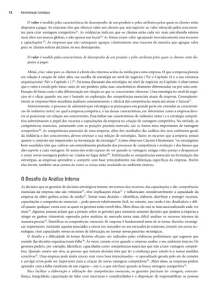 O valor é medido pelas características de desempenho de um produto e pelos atributos pelos quais os clientes estão
dispostos a pagar. As empresas têm que oferecer valor aos clientes que seja superior ao valor oferecido pelos concorren-
tes para criar vantagem competitiva23. As evidências indicam que os clientes estão cada vez mais percebendo valores
mais altos nas marcas globais, e não apenas nas locais24. As firmas criam valor agrupando inovadoramente seus recursos
e capacitações 25. As empresas que não conseguem agrupar criativamente seus recursos de maneira que agregue valor
para os clientes sofrem declínios no seu desempenho.
O valor é medido pelas características de desempenho de um produto e pelos atributos pelos quais os clientes estão dis-
postos a pagar.
Afinal, criar valor para os clientes é a fonte dos retornos acima da média para uma empresa. O que a empresa planeja
em relação à criação de valor afeta sua escolha de estratégia no nível de negócios (Ver o Capítulo 4) e a sua estrutura
organizacional (Ver o Capítulo 11)26. Na nossa discussão das estratégias no nível de negócios no Capítulo 4 observamos
que o valor é criado pelo baixo custo de um produto, pelas suas características altamente diferenciadas ou por uma com-
binação de baixo custo e alta diferenciação em relação ao que os concorrentes oferecem. Uma estratégia no nível de negó-
cios só é eficaz quando seu uso é baseado na exploração das competências essenciais atuais da empresa. Conseqüente-
mente as empresas bem–sucedidas analisam constantemente a eficácia das competências essenciais atuais e futuras27.
Anteriormente, o processo de administração estratégica se preocupava em grande parte em entender as característi-
cas da indústria (setor) no qual a empresa competia e, à luz dessas características, em determinar como a empresa deve-
ria se posicionar em relação aos concorrentes. Essa ênfase nas características da indústria (setor) e a estratégia competi-
tiva subestimavam o papel dos recursos e capacitações da empresa na criação de vantagem competitiva. Na verdade, as
competências essenciais, juntamente com as posições produto-mercado, são as fontes mais importantes de vantagem
competitiva28. As competências essenciais de uma empresa, além dos resultados das análises dos seus ambientes geral,
da indústria e dos concorrentes, devem orientar a sua seleção de estratégias. Tanto os recursos que a empresa possui
quanto o contexto são importantes na formulação da estratégia29. Como observou Clayton Christensen: os estrategistas
bem-sucedidos têm que cultivar um entendimento profundo dos processos de competência e evolução e dos fatores que
dão suporte a cada vantagem. Só assim eles serão capazes de ver quando as vantagens antigas estão prestes a desaparecer
e como novas vantagens podem ser criadas no lugar delas30. Enfatizando as competências essenciais na formulação das
estratégias, as empresas aprendem a competir com base principalmente nas diferenças específicas da empresa. Porém
elas devem, também estar cientes de como as coisas estão mudando no ambiente externo.
O Desafio da Análise Interna
As decisões que os gerentes de decisões estratégicas tomam em termos dos recursos, das capacitações e das competências
essenciais da empresa não são rotineiras31, têm implicações éticas32 e influenciam consideravelmente a capacidade da
empresa de obter ganhos acima da média33. Tomar essas decisões – identificar, elaborar, distribuir e proteger recursos,
capacitações e competências essenciais – pode parecer relativamente fácil, no entanto, essa tarefa é tão desafiadora e difí-
cil quanto qualquer outra com as quais os gerentes estão envolvidos. Além disso, ela está se internacionalizando cada vez
mais34. Algumas pessoas acham que a pressão sobre os gerentes para tomarem somente decisões que ajudem a empresa a
atingir os ganhos trimestrais esperados pelos analistas de mercado torna mais difícil analisar os recursos internos de
maneira precisa35. Identificar as competências essenciais da empresa é fundamental antes de se tomar decisões estratégi-
cas importantes, incluindo aquelas associadas a entrar em mercados ou aos mercados já existentes, investir em novas tec-
nologias, criar capacidades novas ou extras de fabricação, ou formar novas parcerias estratégicas.
O desafio e a dificuldade de tomar decisões eficazes são indicados pelas evidências preliminares que sugerem que
metade das decisões organizacionais falha36. Às vezes, comete erros quando a empresa analisa o seu ambiente interno. Os
gerentes podem, por exemplo, identificar capacidades como competências essenciais que não criam vantagem competi-
tiva. Quando ocorre um erro, as pessoas que tomam decisões têm que ter a confiança para admiti-lo e tomar medidas
corretivas37. Uma empresa pode ainda crescer com erros bem intencionados – o aprendizado gerado pelo ato de cometer
e corrigir erros pode ser importante para a criação de novas vantagens competitivas38. Além disso, as empresas podem
aprender com a falha resultante de um engano – isto é, o que não fazer quando se busca vantagem competitiva39.
Para facilitar a elaboração e utilização das competências essenciais, os gerentes precisam ter coragem, autocon-
fiança, integridade, capacitação de lidar com incertezas e complexidades e a disposição de responsabilizar as pessoas
Administração Estratégica
72
CapHITT03.qxd 21.09.07 17:47 Page 72
 