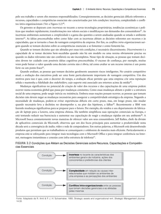 pelo seu trabalho e serem eles mesmos responsabilizados. Conseqüentemente, as decisões gerenciais difíceis referentes a
recursos, capacidades e competências essenciais são caracterizadas por três condições: incerteza, complexidade e confli-
tos intra-organizacionais (Ver a Figura 3.2)40.
Os gerentes se deparam com incertezas no tocante a novas tecnologias proprietárias, tendências econômicas e polí-
ticas que mudam rapidamente, transformações nos valores sociais e modificaçoes nas demandas dos consumidores41. As
incertezas ambientais aumentam a complexidade e a gama das questões a serem analisadas quando se estuda o ambiente
interno42. As idéias preconcebidas sobre como lidar com as incertezas afetam as decisões referentes aos recursos e às
capacidades, que se tornarão a base da vantagem competitiva da empresa. Por fim, os conflitos intra-organizacionais sur-
gem quando se tomam decisões sobre as competências essenciais a se fomentar e como fomentá-las.
Quando se tomam decisões que são afetadas por essas três condições, é necessário discernimento. Discernimento é a
capacidade de se tomar decisões bem-sucedidas quando não há um modelo ou uma norma obviamente precisa ou
quando os dados relevantes não são confiáveis ou são incompletos. Nesse tipo de situação, as pessoas que tomam deci-
sões devem ter cuidado com possíveis idéias cognitivas preconcebidas. O excesso de confiança, por exemplo, muitas
vezes pode baixar o valor quando uma decisão correta não é óbvia, tal como avaliar se um recurso interno é um ponto
forte ou um ponto fraco43.
Quando avaliam, as pessoas que tomam decisões geralmente assumem riscos inteligentes. No cenário competitivo
atual, a avaliação dos executivos pode ser uma fonte particularmente importante de vantagem competitiva. Um dos
motivos para isso é que, com o decorrer do tempo, a avaliação eficaz permite que uma empresa crie uma reputação
sólida e mantenha a fidelidade dos stakeholders, cujo suporte está associado aos retornos acima da média44.
Mudanças significativas no potencial de criação de valor dos recursos e das capacitações de uma empresa podem
ocorrer numa economia global que passa por mudanças constantes. Como essas mudanças afetam o poder e a estrutura
social de uma empresa, pode surgir inércia ou resistência. Embora essas reações possam ocorrer, as pessoas que tomam
decisões não devem negar as mudanças necessárias para assegurar a competitividade estratégica da empresa. Negando a
necessidade de mudanças, podem-se evitar experiências difíceis em curto prazo, mas, em longo prazo, não mudar
quando necessário leva a declínios no desempenho e, na pior das hipóteses, a falhas45. Recentemente a IBM vem
fazendo mudanças significativas para se preparar para o futuro. Por exemplo, ela vendeu o seu departamento de fabrica-
ção de laptops para a Lenovo, uma empresa chinesa. Ela também simplificou suas operações comerciais na Europa, e
está tentando reduzir sua burocracia e aumentar sua capacitação de reagir a mudanças rápidas em seu ambiente46. A
Microsoft busca constantemente novas maneiras de oferecer valor aos seus consumidores. Jeff Raikes, chefe da divisão
de aplicativos comerciais da Microsoft, observou que um dos focos principais para aumentar a produtividade nesta
década será a convergência de áudio, vídeo e rede de computadores. Em outras palavras, a Microsoft está desenvolvendo
produtos que permitam que os trabalhadores se comuniquem e colaborem de maneira mais eficiente. Particularmente a
empresa está se esforçando para integrar mais tecnologias com o Microsoft Office e para integrar conferência na Inter-
net, mensagens instantâneas e conexão com infra-estrutura de telefonia47.
FIGURA 3.2 Condições que Afetam as Decisões Gerenciais sobre Recursos, Capacitações e Competên-
cias Essenciais
Fonte: Adaptado de R. Amit  P. J. H: Schoemaker, 1993, Strategic assets and organizational rent, Strategic Management Journal,
14:33
Incerteza no tocante às características dos
ambientes geral e da indústria, ações dos
concorrentes e preferências dos clientes
Complexidade em relação às causas inter-
relacionadas que moldam os ambientes de
uma empresa e as percepções dos ambientes
Conflitos Intra-organizacionais entre as pessoas
que tomam decisões gerenciais e as afetadas
pelas mesmas
Condição
Condição
Condição
Capítulo 3 | O Ambiente Interno: Recursos, Capacitações e Competências Essenciais 73
CapHITT03.qxd 21.09.07 17:47 Page 73
 