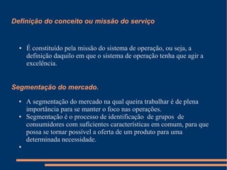 Definição do conceito ou missão do serviço
● É constituído pela missão do sistema de operação, ou seja, a
definição daquilo em que o sistema de operação tenha que agir a
excelência.
Segmentação do mercado.
● A segmentação do mercado na qual queira trabalhar é de plena
importância para se manter o foco nas operações.
● Segmentação é o processo de identificação de grupos de
consumidores com suficientes características em comum, para que
possa se tornar possível a oferta de um produto para uma
determinada necessidade.
●
 