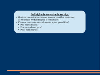 Definição do conceito de serviço.
● Quais os elementos importantes a serem providos, em termos
de resultados produzidos para o consumidor?
● Como se espera que estes elementos sejam percebidos?
● Pelo mercado alvo?
● Pelo mercado em geral?
● Pelos funcionários?
 