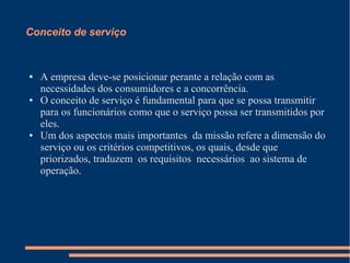 Conceito de serviço
● A empresa deve-se posicionar perante a relação com as
necessidades dos consumidores e a concorrência.
● O conceito de serviço é fundamental para que se possa transmitir
para os funcionários como que o serviço possa ser transmitidos por
eles.
● Um dos aspectos mais importantes da missão refere a dimensão do
serviço ou os critérios competitivos, os quais, desde que
priorizados, traduzem os requisitos necessários ao sistema de
operação.
 