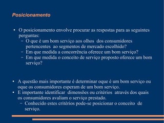 Posicionamento
● O posicionamento envolve procurar as respostas para as seguintes
perguntas:
– O que é um bom serviço aos olhos dos consumidores
pertencentes ao segmentos de mercado escolhido?
– Em que medida a concorrência oferece um bom serviço?
– Em que medida o conceito de serviço proposto oferece um bom
serviço?
● A questão mais importante é determinar oque é um bom serviço ou
oque os consumidores esperam de um bom serviço.
● E importante identificar dimensões ou critérios através dos quais
os consumidores avaliam o serviço prestado.
– Conhecido estes critérios pode-se posicionar o conceito de
serviço.
 