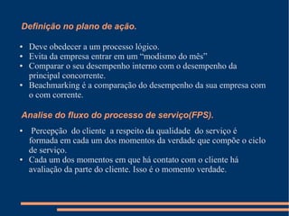 Definição no plano de ação.
● Deve obedecer a um processo lógico.
● Evita da empresa entrar em um “modismo do mês”
● Comparar o seu desempenho interno com o desempenho da
principal concorrente.
● Beachmarking é a comparação do desempenho da sua empresa com
o com corrente.
Analise do fluxo do processo de serviço(FPS).
● Percepção do cliente a respeito da qualidade do serviço é
formada em cada um dos momentos da verdade que compõe o ciclo
de serviço.
● Cada um dos momentos em que há contato com o cliente há
avaliação da parte do cliente. Isso é o momento verdade.
 