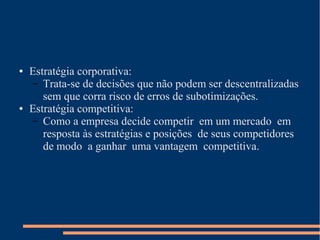 ● Estratégia corporativa:
– Trata-se de decisões que não podem ser descentralizadas
sem que corra risco de erros de subotimizações.
● Estratégia competitiva:
– Como a empresa decide competir em um mercado em
resposta às estratégias e posições de seus competidores
de modo a ganhar uma vantagem competitiva.
 