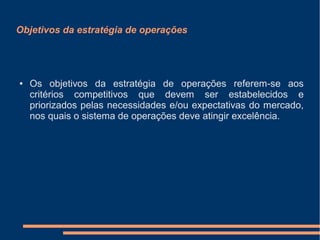 Objetivos da estratégia de operações
● Os objetivos da estratégia de operações referem-se aos
critérios competitivos que devem ser estabelecidos e
priorizados pelas necessidades e/ou expectativas do mercado,
nos quais o sistema de operações deve atingir excelência.
 