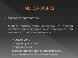  Índices de rentabilidade
Medem quanto estão rendendo os capitais
investidos. São indicadores muito importantes, pois
evidenciam o sucesso empresarial.
o margem bruta
o margem operacional
o margem líquida
o taxa de retorno sobre o capital próprio
o taxa de retorno sobre o investimento
 