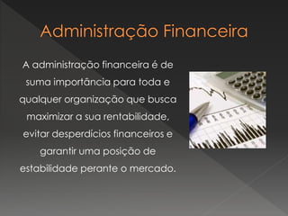 A administração financeira é de
suma importância para toda e
qualquer organização que busca
maximizar a sua rentabilidade,
evitar desperdícios financeiros e
garantir uma posição de
estabilidade perante o mercado.
 