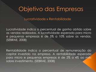 Lucratividade indica o percentual de ganho obtido sobre
as vendas realizadas. A lucratividade esperada para micro
e pequenas empresas é de 5% a 10% sobre as vendas.
(SEBRAE, 2008)
Rentabilidade indica o percentual de remuneração do
capital investido na empresa. A rentabilidade esperada
para micro e pequenas empresas é de 2% a 4% ao mês
sobre investimento. (SEBRAE, 2008)
 