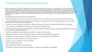 A importância da administração financeira da empresa 
 Muitas empresas do setor têxtil e confecções começam com pessoas que trabalham ou trabalharam em outras empresas da 
área, ou que têm habilidades e conhecimento de produção. Isso acontece também em outros setores da economia. Poucas 
pessoas têm experiência em administração financeira, e isso interfere nos resultados. Muitas vezes, as atividades são iniciadas 
com pequena dimensão e, conforme os negócios se desenvolvem, a administração financeira não acompanha o crescimento da 
empresa porque os gestores não têm conhecimentos necessários nesta área de gestão e se envolvem excessivamente com a 
produção. 
 As principais funções da administração financeira são: 
 - Análise e planejamento financeiro: analisar os resultados financeiros e planejar ações necessárias para obter melhorias; 
 - A boa utilização dos recursos financeiros: analisar e negociar a captação dos recursos financeiros necessários, bem como a 
aplicação dos recursos financeiros disponíveis; 
 - Crédito e cobrança: analisar a concessão de crédito aos clientes e administrar o recebimento dos créditos concedidos; 
 - Caixa: efetuar os recebimentos e os pagamentos, controlando o saldo de caixa; 
 - Contas a receber e a pagar: controlar as contas a receber relativas às vendas a prazo e contas a pagar relativas às compras a 
prazo, impostos e despesas operacionais; 
 As primeiras providências que a empresa deve tomar em relação às finanças são: 
 - Organizar os registros e conferir se todos os documentos estão sendo devidamente controlados. 
 - Acompanhar as contas a pagar e a receber, montando um fluxo de pagamentos e recebimentos. 
 - Controlar o movimento de caixa e os controles bancários. 
 - Classificar custos e despesas em fixos e variáveis. 
 - Definir a retirada dos sócios. 
 - Fazer previsão de vendas e de fluxo de caixa. 
 - Acompanhar a evolução do patrimônio da empresa, conhecer lucratividade e rentabilidade. 
 